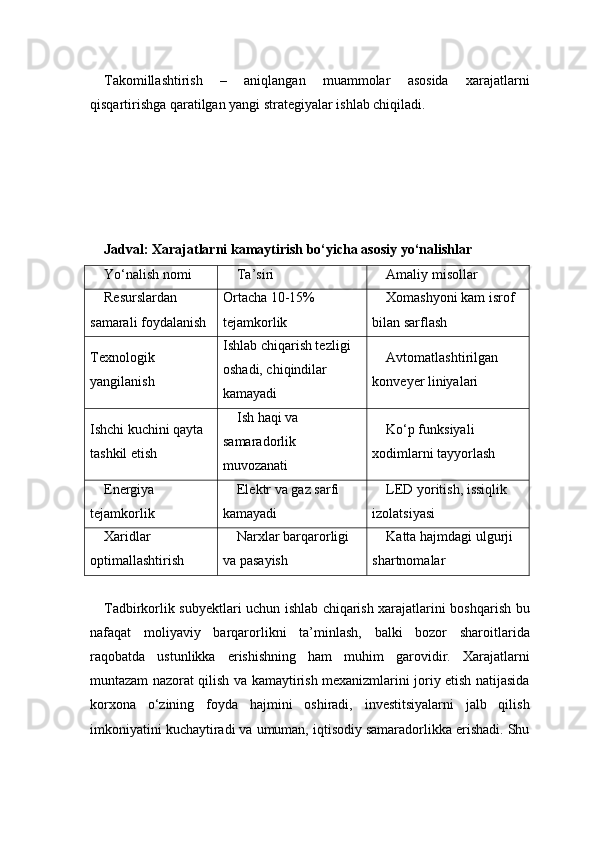 Takomillashtirish   –   aniqlangan   muammolar   asosida   xarajatlarni
qisqartirishga qaratilgan yangi strategiyalar ishlab chiqiladi.
Jadval: Xarajatlarni kamaytirish bo‘yicha asosiy yo‘nalishlar
Yo‘nalish nomi Ta’siri Amaliy misollar
Resurslardan 
samarali foydalanish Ortacha 10-15% 
tejamkorlik Xomashyoni kam isrof 
bilan sarflash
Texnologik 
yangilanish Ishlab chiqarish tezligi 
oshadi, chiqindilar 
kamayadi Avtomatlashtirilgan 
konveyer liniyalari
Ishchi kuchini qayta 
tashkil etish Ish haqi va 
samaradorlik 
muvozanati Ko‘p funksiyali 
xodimlarni tayyorlash
Energiya 
tejamkorlik Elektr va gaz sarfi 
kamayadi LED yoritish, issiqlik 
izolatsiyasi
Xaridlar 
optimallashtirish Narxlar barqarorligi 
va pasayish Katta hajmdagi ulgurji 
shartnomalar
Tadbirkorlik subyektlari uchun ishlab chiqarish xarajatlarini boshqarish bu
nafaqat   moliyaviy   barqarorlikni   ta’minlash,   balki   bozor   sharoitlarida
raqobatda   ustunlikka   erishishning   ham   muhim   garovidir.   Xarajatlarni
muntazam nazorat qilish va kamaytirish mexanizmlarini joriy etish natijasida
korxona   o‘zining   foyda   hajmini   oshiradi,   investitsiyalarni   jalb   qilish
imkoniyatini kuchaytiradi va umuman, iqtisodiy samaradorlikka erishadi. Shu 