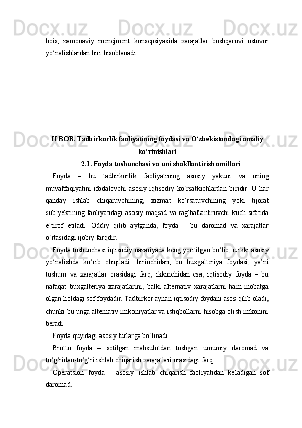bois,   zamonaviy   menejment   konsepsiyasida   xarajatlar   boshqaruvi   ustuvor
yo‘nalishlardan biri hisoblanadi.
II BOB. Tadbirkorlik faoliyatining foydasi va O‘zbekistondagi amaliy
ko‘rinishlari
2.1. Foyda tushunchasi va uni shakllantirish omillari
Foyda   –   bu   tadbirkorlik   faoliyatining   asosiy   yakuni   va   uning
muvaffaqiyatini   ifodalovchi   asosiy   iqtisodiy   ko‘rsatkichlardan   biridir.   U   har
qanday   ishlab   chiqaruvchining,   xizmat   ko‘rsatuvchining   yoki   tijorat
sub’yektining faoliyatidagi asosiy maqsad va rag‘batlantiruvchi kuch sifatida
e’tirof   etiladi.   Oddiy   qilib   aytganda,   foyda   –   bu   daromad   va   xarajatlar
o‘rtasidagi ijobiy farqdir.
Foyda tushunchasi iqtisodiy nazariyada keng yoritilgan bo‘lib, u ikki asosiy
yo‘nalishda   ko‘rib   chiqiladi:   birinchidan,   bu   buxgalteriya   foydasi,   ya’ni
tushum   va   xarajatlar   orasidagi   farq;   ikkinchidan   esa,   iqtisodiy   foyda   –   bu
nafaqat   buxgalteriya   xarajatlarini,   balki   alternativ   xarajatlarni   ham   inobatga
olgan holdagi sof foydadir. Tadbirkor aynan iqtisodiy foydani asos qilib oladi,
chunki bu unga alternativ imkoniyatlar va istiqbollarni hisobga olish imkonini
beradi.
Foyda quyidagi asosiy turlarga bo‘linadi:
Brutto   foyda   –   sotilgan   mahsulotdan   tushgan   umumiy   daromad   va
to‘g‘ridan-to‘g‘ri ishlab chiqarish xarajatlari orasidagi farq.
Operatsion   foyda   –   asosiy   ishlab   chiqarish   faoliyatidan   keladigan   sof
daromad. 