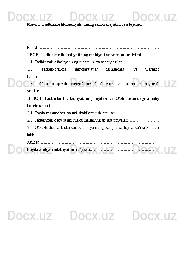 Mavzu : Tadbirkorlik faoliyati, uning sarf-xarajatlari va foydasi
Kirish …………………………………………………………………………..
I BOB. Tadbirkorlik faoliyatining mohiyati va xarajatlar tizimi
1.1. Tadbirkorlik faoliyatining mazmuni va asosiy turlari ………………….….
1.2.   Tadbirkorlikda   sarf-xarajatlar   tushunchasi   va   ularning
turlari ……………..
1.3.   Ishlab   chiqarish   xarajatlarini   boshqarish   va   ularni   kamaytirish
yo‘llari …...
II   BOB.   Tadbirkorlik   faoliyatining   foydasi   va   O‘zbekistondagi   amaliy
ko‘rinishlari
2.1. Foyda tushunchasi va uni shakllantirish omillari ………………….………
2.2. Tadbirkorlik foydasini maksimallashtirish strategiyalari ………………….
2.3. O‘zbekistonda  tadbirkorlik  faoliyatining  xarajat  va  foyda  ko‘rsatkichlari
tahlili ……………………………………………………………………………
Xulosa ………………………………………………………………………….
Foydalanilgan adabiyotlar ro‘yxati …………………………………………. 