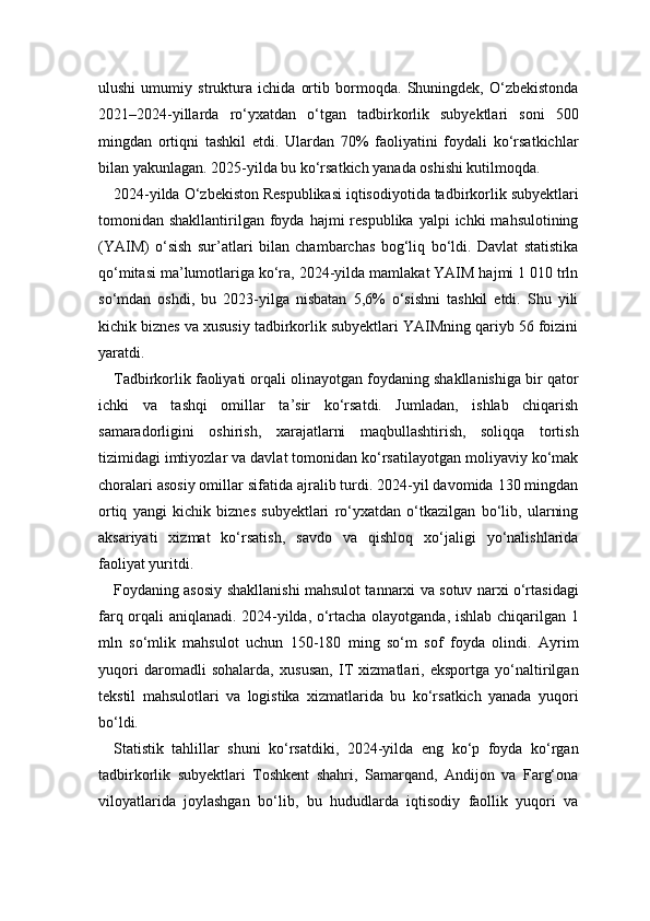 ulushi   umumiy   struktura   ichida   ortib   bormoqda.   Shuningdek,   O‘zbekistonda
2021–2024-yillarda   ro‘yxatdan   o‘tgan   tadbirkorlik   subyektlari   soni   500
mingdan   ortiqni   tashkil   etdi.   Ulardan   70%   faoliyatini   foydali   ko‘rsatkichlar
bilan yakunlagan. 2025-yilda bu ko‘rsatkich yanada oshishi kutilmoqda.
2024-yilda O‘zbekiston Respublikasi iqtisodiyotida tadbirkorlik subyektlari
tomonidan shakllantirilgan  foyda  hajmi  respublika  yalpi   ichki  mahsulotining
(YAIM)   o‘sish   sur’atlari   bilan   chambarchas   bog‘liq   bo‘ldi.   Davlat   statistika
qo‘mitasi ma’lumotlariga ko‘ra, 2024-yilda mamlakat YAIM hajmi 1 010 trln
so‘mdan   oshdi,   bu   2023-yilga   nisbatan   5,6%   o‘sishni   tashkil   etdi.   Shu   yili
kichik biznes va xususiy tadbirkorlik subyektlari YAIMning qariyb 56 foizini
yaratdi.
Tadbirkorlik faoliyati orqali olinayotgan foydaning shakllanishiga bir qator
ichki   va   tashqi   omillar   ta’sir   ko‘rsatdi.   Jumladan,   ishlab   chiqarish
samaradorligini   oshirish,   xarajatlarni   maqbullashtirish,   soliqqa   tortish
tizimidagi imtiyozlar va davlat tomonidan ko‘rsatilayotgan moliyaviy ko‘mak
choralari asosiy omillar sifatida ajralib turdi. 2024-yil davomida 130 mingdan
ortiq   yangi   kichik   biznes   subyektlari   ro‘yxatdan   o‘tkazilgan   bo‘lib,   ularning
aksariyati   xizmat   ko‘rsatish,   savdo   va   qishloq   xo‘jaligi   yo‘nalishlarida
faoliyat yuritdi.
Foydaning asosiy shakllanishi mahsulot tannarxi va sotuv narxi o‘rtasidagi
farq orqali aniqlanadi. 2024-yilda, o‘rtacha olayotganda, ishlab chiqarilgan 1
mln   so‘mlik   mahsulot   uchun   150-180   ming   so‘m   sof   foyda   olindi.   Ayrim
yuqori   daromadli   sohalarda,   xususan,   IT   xizmatlari,   eksportga   yo‘naltirilgan
tekstil   mahsulotlari   va   logistika   xizmatlarida   bu   ko‘rsatkich   yanada   yuqori
bo‘ldi.
Statistik   tahlillar   shuni   ko‘rsatdiki,   2024-yilda   eng   ko‘p   foyda   ko‘rgan
tadbirkorlik   subyektlari   Toshkent   shahri,   Samarqand,   Andijon   va   Farg‘ona
viloyatlarida   joylashgan   bo‘lib,   bu   hududlarda   iqtisodiy   faollik   yuqori   va 