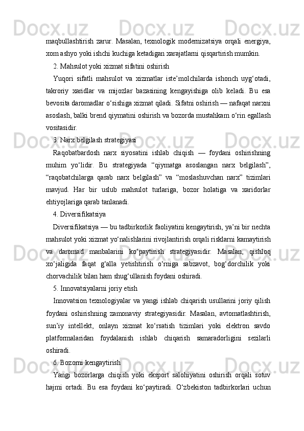 maqbullashtirish   zarur.   Masalan,   texnologik   modernizatsiya   orqali   energiya,
xom ashyo yoki ishchi kuchiga ketadigan xarajatlarni qisqartirish mumkin.
2. Mahsulot yoki xizmat sifatini oshirish
Yuqori   sifatli   mahsulot   va   xizmatlar   iste’molchilarda   ishonch   uyg‘otadi,
takroriy   xaridlar   va   mijozlar   bazasining   kengayishiga   olib   keladi.   Bu   esa
bevosita daromadlar o‘sishiga xizmat qiladi. Sifatni oshirish — nafaqat narxni
asoslash, balki brend qiymatini oshirish va bozorda mustahkam o‘rin egallash
vositasidir.
3. Narx belgilash strategiyasi
Raqobatbardosh   narx   siyosatini   ishlab   chiqish   —   foydani   oshirishning
muhim   yo‘lidir.   Bu   strategiyada   “qiymatga   asoslangan   narx   belgilash”,
“raqobatchilarga   qarab   narx   belgilash”   va   “moslashuvchan   narx”   tizimlari
mavjud.   Har   bir   uslub   mahsulot   turlariga,   bozor   holatiga   va   xaridorlar
ehtiyojlariga qarab tanlanadi.
4. Diversifikatsiya
Diversifikatsiya — bu tadbirkorlik faoliyatini kengaytirish, ya’ni bir nechta
mahsulot yoki xizmat yo‘nalishlarini rivojlantirish orqali risklarni kamaytirish
va   daromad   manbalarini   ko‘paytirish   strategiyasidir.   Masalan,   qishloq
xo‘jaligida   faqat   g‘alla   yetishtirish   o‘rniga   sabzavot,   bog‘dorchilik   yoki
chorvachilik bilan ham shug‘ullanish foydani oshiradi.
5. Innovatsiyalarni joriy etish
Innovatsion  texnologiyalar  va yangi  ishlab chiqarish  usullarini  joriy qilish
foydani   oshirishning   zamonaviy   strategiyasidir.   Masalan,   avtomatlashtirish,
sun’iy   intellekt,   onlayn   xizmat   ko‘rsatish   tizimlari   yoki   elektron   savdo
platformalaridan   foydalanish   ishlab   chiqarish   samaradorligini   sezilarli
oshiradi.
6. Bozorni kengaytirish
Yangi   bozorlarga   chiqish   yoki   eksport   salohiyatini   oshirish   orqali   sotuv
hajmi   ortadi.   Bu   esa   foydani   ko‘paytiradi.   O‘zbekiston   tadbirkorlari   uchun 