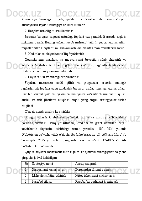 Yevroosiyo   bozoriga   chiqish,   qo‘shni   mamlakatlar   bilan   kooperatsiyani
kuchaytirish foydali strategiya bo‘lishi mumkin.
7. Raqobat ustunligini shakllantirish
Bozorda   barqaror   raqobat   ustunligi   foydani   uzoq   muddatli   asosda   saqlash
imkonini   beradi.   Buning   uchun   noyob   mahsulot   taklifi,   yuqori   xizmat   sifati,
mijozlar bilan aloqalarni mustahkamlash kabi vositalardan foydalanish zarur.
8. Xodimlar salohiyatidan to‘liq foydalanish
Xodimlarning   malakasi   va   motivatsiyasi   bevosita   ishlab   chiqarish   va
xizmat   ko‘rsatish  sifati  bilan  bog‘liq.  Ularni  o‘qitish,   rag‘batlantirish  va  jalb
etish orqali umumiy samaradorlik ortadi.
9. Foyda tahlili va strategik rejalashtirish
Foydani   muntazam   tahlil   qilish   va   prognozlar   asosida   strategik
rejalashtirish   foydani   uzoq muddatda  barqaror   ushlab  turishga  xizmat   qiladi.
Har   bir   kvartal   yoki   yil   yakunida   moliyaviy   ko‘rsatkichlarni   tahlil   qilish,
kuchli   va   zaif   jihatlarni   aniqlash   orqali   yangilangan   strategiyalar   ishlab
chiqiladi.
O‘zbekistonda amaliy ko‘rinishlar
So‘nggi   yillarda   O‘zbekistonda   kichik   biznes   va   xususiy   tadbirkorlikni
qo‘llab-quvvatlash,   soliq   yengilliklari,   kreditlar   va   grant   dasturlari   orqali
tadbirkorlik   foydasini   oshirishga   zamin   yaratildi.   2021–2024   yillarda
O‘zbekiston bo‘yicha yillik o‘rtacha foyda ko‘rsatkichi 12–16% atrofida o‘sib
bormoqda.   2025   yil   uchun   prognozlar   esa   bu   o‘sish   17–18%   atrofida
bo‘lishini ko‘rsatmoqda.
Quyida  foydani   maksimallashtirishga   ta’sir  qiluvchi  strategiyalar  bo‘yicha
qisqacha jadval keltirilgan:
№ Strategiya nomi Asosiy maqsadi
1 Xarajatlarni kamaytirish Daromadlar farqini oshirish
2 Mahsulot sifatini oshirish Mijoz ishonchini kuchaytirish
3 Narx belgilash Raqobatbardoshlikni ta’minlash 