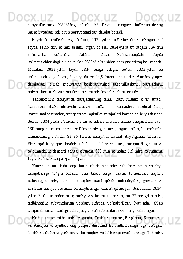 subyektlarining   YAIMdagi   ulushi   56   foizdan   oshgani   tadbirkorlikning
iqtisodiyotdagi roli ortib borayotganidan dalolat beradi.
Foyda   ko‘rsatkichlariga   kelsak,   2021-yilda   tadbirkorlikdan   olingan   sof
foyda   112,5   trln   so‘mni   tashkil   etgan   bo‘lsa,   2024-yilda   bu   raqam   234   trln
so‘mgacha   ko‘tarildi.   Tahlillar   shuni   ko‘rsatmoqdaki,   foyda
ko‘rsatkichlaridagi o‘sish sur’ati YAIM o‘sishidan ham yuqoriroq bo‘lmoqda.
Masalan,   2022-yilda   foyda   28,9   foizga   oshgan   bo‘lsa,   2023-yilda   bu
ko‘rsatkich 29,2 foizni, 2024-yilda esa 24,9 foizni tashkil etdi. Bunday yuqori
darajadagi   o‘sish   moliyaviy   boshqaruvning   takomillashuvi,   xarajatlarni
optimallashtirish va resurslardan samarali foydalanish natijasidir.
Tadbirkorlik   faoliyatida   xarajatlarning   tahlili   ham   muhim   o‘rin   tutadi.
Tannarxni   shakllantiruvchi   asosiy   omillar   —   xomashyo,   mehnat   haqi,
kommunal xizmatlar, transport va logistika xarajatlari hamda soliq yuklaridan
iborat.   2024-yilda   o‘rtacha   1   mln   so‘mlik   mahsulot   ishlab   chiqarishda   150–
180 ming so‘m miqdorida sof foyda olingani aniqlangan bo‘lib, bu mahsulot
tannarxining   o‘rtacha   82–85   foizini   xarajatlar   tashkil   etayotganini   bildiradi.
Shuningdek,   yuqori   foydali   sohalar   —   IT   xizmatlari,   transport/logistika   va
to‘qimachilik eksporti sohasi  o‘rtacha 500 mln so‘mdan 1,5 mlrd so‘mgacha
foyda ko‘rsatkichiga ega bo‘lgan.
Xarajatlar   tarkibida   eng   katta   ulush   xodimlar   ish   haqi   va   xomashyo
xarajatlariga   to‘g‘ri   keladi.   Shu   bilan   birga,   davlat   tomonidan   taqdim
etilayotgan   imtiyozlar   —   soliqdan   ozod   qilish,   subsidiyalar,   grantlar   va
kreditlar   xarajat   bosimini   kamaytirishga   xizmat   qilmoqda.   Jumladan,   2024-
yilda   7   trln   so‘mdan   ortiq   moliyaviy   ko‘mak   ajratilib,   bu   22   mingdan   ortiq
tadbirkorlik   subyektlariga   yordam   sifatida   yo‘naltirilgan.   Natijada,   ishlab
chiqarish samaradorligi oshib, foyda ko‘rsatkichlari sezilarli yaxshilangan.
Hududlar   kesimida  tahlil   qilganda,  Toshkent  shahri,  Farg‘ona,  Samarqand
va   Andijon   viloyatlari   eng   yuqori   daromad   ko‘rsatkichlariga   ega   bo‘lgan.
Toshkent shahrida yirik savdo tarmoqlari va IT kompaniyalari yiliga 2–5 mlrd 
