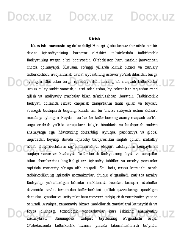 Kirish
Kurs ishi mavzusining dolzarbligi  Hozirgi globallashuv sharoitida har bir
davlat   iqtisodiyotining   barqaror   o‘sishini   ta’minlashda   tadbirkorlik
faoliyatining   tutgan   o‘rni   beqiyosdir.   O‘zbekiston   ham   mazkur   jarayondan
chetda   qolmayapti.   Xususan,   so‘nggi   yillarda   kichik   biznes   va   xususiy
tadbirkorlikni rivojlantirish davlat siyosatining ustuvor yo‘nalishlaridan biriga
aylangan.   Shu   bilan   birga,   iqtisodiy   islohotlarning   tub   maqsadi   tadbirkorlar
uchun qulay muhit yaratish, ularni soliqlardan, byurokratik to‘siqlardan ozod
qilish   va   moliyaviy   manbalar   bilan   ta’minlashdan   iboratdir.   Tadbirkorlik
faoliyati   doirasida   ishlab   chiqarish   xarajatlarini   tahlil   qilish   va   foydani
strategik   boshqarish   bugungi   kunda   har   bir   biznes   subyekti   uchun   dolzarb
masalaga  aylangan.  Foyda  – bu  har   bir   tadbirkorning  asosiy  maqsadi  bo‘lib,
unga   erishish   yo‘lida   xarajatlarni   to‘g‘ri   hisoblash   va   boshqarish   muhim
ahamiyatga   ega.   Mavzuning   dolzarbligi,   ayniqsa,   pandemiya   va   global
inqirozdan   keyingi   davrda   iqtisodiy   barqarorlikni   saqlab   qolish,   mahalliy
ishlab   chiqaruvchilarni   rag‘batlantirish   va   eksport   salohiyatini   kengaytirish
nuqtayi   nazaridan   kuchaydi.   Tadbirkorlik   faoliyatining   foyda   va   xarajatlar
bilan   chambarchas   bog‘liqligi   uni   iqtisodiy   tahlillar   va   amaliy   yechimlar
topishda   markaziy   o‘ringa   olib   chiqadi.   Shu   bois,   ushbu   kurs   ishi   orqali
tadbirkorlikning   iqtisodiy   mexanizmlari   chuqur   o‘rganiladi,   natijada   amaliy
faoliyatga   yo‘naltirilgan   bilimlar   shakllanadi.   Bundan   tashqari,   islohotlar
davomida   davlat   tomonidan   tadbirkorlikni   qo‘llab-quvvatlashga   qaratilgan
dasturlar, grantlar va imtiyozlar ham mavzuni tadqiq etish zaruriyatini yanada
oshiradi. Ayniqsa,  zamonaviy biznes  modellarida xarajatlarni  kamaytirish va
foyda   olishdagi   texnologik   yondashuvlar   kurs   ishining   ahamiyatini
kuchaytiradi.   Shuningdek,   xalqaro   tajribaning   o‘rganilishi   orqali
O‘zbekistonda   tadbirkorlik   tizimini   yanada   takomillashtirish   bo‘yicha 