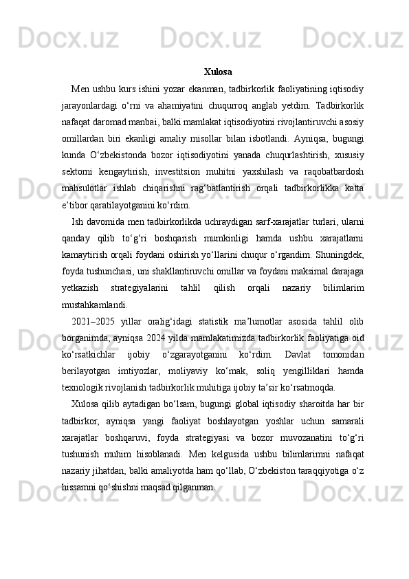 Xulosa
Men  ushbu  kurs  ishini  yozar   ekanman,  tadbirkorlik faoliyatining iqtisodiy
jarayonlardagi   o‘rni   va   ahamiyatini   chuqurroq   anglab   yetdim.   Tadbirkorlik
nafaqat daromad manbai, balki mamlakat iqtisodiyotini rivojlantiruvchi asosiy
omillardan   biri   ekanligi   amaliy   misollar   bilan   isbotlandi.   Ayniqsa,   bugungi
kunda   O‘zbekistonda   bozor   iqtisodiyotini   yanada   chuqurlashtirish,   xususiy
sektorni   kengaytirish,   investitsion   muhitni   yaxshilash   va   raqobatbardosh
mahsulotlar   ishlab   chiqarishni   rag‘batlantirish   orqali   tadbirkorlikka   katta
e’tibor qaratilayotganini ko‘rdim.
Ish davomida men tadbirkorlikda uchraydigan sarf-xarajatlar turlari, ularni
qanday   qilib   to‘g‘ri   boshqarish   mumkinligi   hamda   ushbu   xarajatlarni
kamaytirish orqali foydani oshirish yo‘llarini chuqur o‘rgandim. Shuningdek,
foyda tushunchasi, uni shakllantiruvchi omillar va foydani maksimal darajaga
yetkazish   strategiyalarini   tahlil   qilish   orqali   nazariy   bilimlarim
mustahkamlandi.
2021–2025   yillar   oralig‘idagi   statistik   ma’lumotlar   asosida   tahlil   olib
borganimda, ayniqsa 2024 yilda mamlakatimizda tadbirkorlik faoliyatiga oid
ko‘rsatkichlar   ijobiy   o‘zgarayotganini   ko‘rdim.   Davlat   tomonidan
berilayotgan   imtiyozlar,   moliyaviy   ko‘mak,   soliq   yengilliklari   hamda
texnologik rivojlanish tadbirkorlik muhitiga ijobiy ta’sir ko‘rsatmoqda.
Xulosa qilib aytadigan bo‘lsam, bugungi global iqtisodiy sharoitda har bir
tadbirkor,   ayniqsa   yangi   faoliyat   boshlayotgan   yoshlar   uchun   samarali
xarajatlar   boshqaruvi,   foyda   strategiyasi   va   bozor   muvozanatini   to‘g‘ri
tushunish   muhim   hisoblanadi.   Men   kelgusida   ushbu   bilimlarimni   nafaqat
nazariy jihatdan, balki amaliyotda ham qo‘llab, O‘zbekiston taraqqiyotiga o‘z
hissamni qo‘shishni maqsad qilganman. 