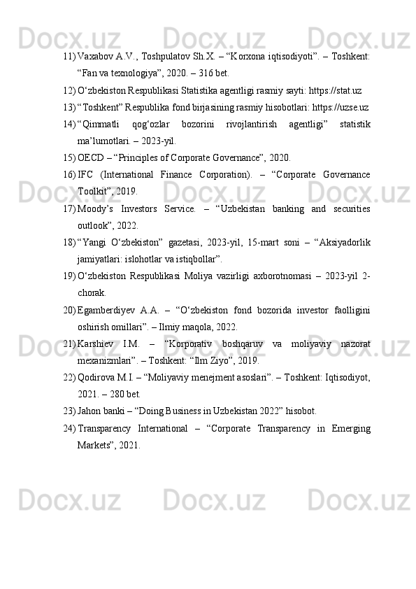11) Vaxabov A.V., Toshpulatov Sh.X. – “Korxona iqtisodiyoti”. – Toshkent:
“Fan va texnologiya”, 2020. – 316 bet.
12) O‘zbekiston Respublikasi Statistika agentligi rasmiy sayti: https://stat.uz
13) “Toshkent” Respublika fond birjasining rasmiy hisobotlari: https://uzse.uz
14) “Qimmatli   qog‘ozlar   bozorini   rivojlantirish   agentligi”   statistik
ma’lumotlari. – 2023-yil.
15) OECD – “Principles of Corporate Governance”, 2020.
16) IFC   (International   Finance   Corporation).   –   “Corporate   Governance
Toolkit”, 2019.
17) Moody’s   Investors   Service.   –   “Uzbekistan   banking   and   securities
outlook”, 2022.
18) “Yangi   O‘zbekiston”   gazetasi,   2023-yil,   15-mart   soni   –   “Aksiyadorlik
jamiyatlari: islohotlar va istiqbollar”.
19) O‘zbekiston   Respublikasi   Moliya   vazirligi   axborotnomasi   –   2023-yil   2-
chorak.
20) Egamberdiyev   A.A.   –   “O‘zbekiston   fond   bozorida   investor   faolligini
oshirish omillari”. – Ilmiy maqola, 2022.
21) Karshiev   I.M.   –   “Korporativ   boshqaruv   va   moliyaviy   nazorat
mexanizmlari”. – Toshkent: “Ilm Ziyo”, 2019.
22) Qodirova M.I. – “Moliyaviy menejment asoslari”. – Toshkent: Iqtisodiyot,
2021. – 280 bet.
23) Jahon banki – “Doing Business in Uzbekistan 2022” hisobot.
24) Transparency   International   –   “Corporate   Transparency   in   Emerging
Markets”, 2021. 