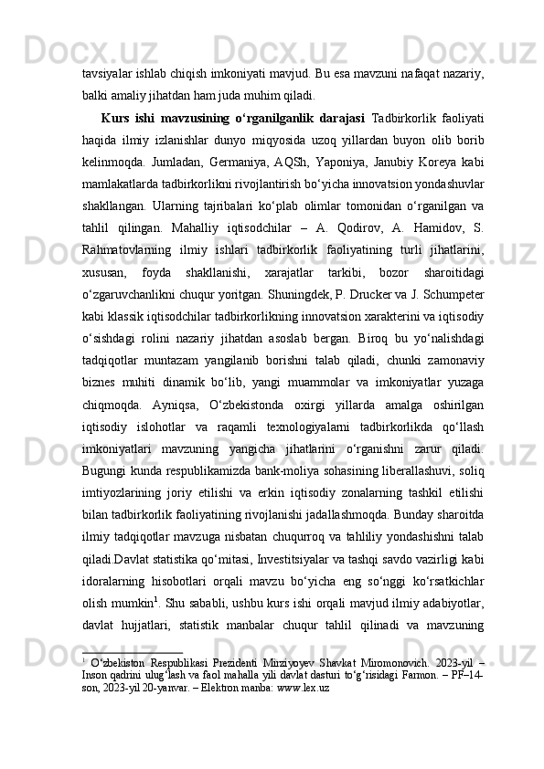 tavsiyalar ishlab chiqish imkoniyati mavjud. Bu esa mavzuni nafaqat nazariy,
balki amaliy jihatdan ham juda muhim qiladi.
  Kurs   ishi   mavzusining   o‘rganilganlik   darajasi   Tadbirkorlik   faoliyati
haqida   ilmiy   izlanishlar   dunyo   miqyosida   uzoq   yillardan   buyon   olib   borib
kelinmoqda.   Jumladan,   Germaniya,   AQSh,   Yaponiya,   Janubiy   Koreya   kabi
mamlakatlarda tadbirkorlikni rivojlantirish bo‘yicha innovatsion yondashuvlar
shakllangan.   Ularning   tajribalari   ko‘plab   olimlar   tomonidan   o‘rganilgan   va
tahlil   qilingan.   Mahalliy   iqtisodchilar   –   A.   Qodirov,   A.   Hamidov,   S.
Rahmatovlarning   ilmiy   ishlari   tadbirkorlik   faoliyatining   turli   jihatlarini,
xususan,   foyda   shakllanishi,   xarajatlar   tarkibi,   bozor   sharoitidagi
o‘zgaruvchanlikni chuqur yoritgan. Shuningdek, P. Drucker va J. Schumpeter
kabi klassik iqtisodchilar tadbirkorlikning innovatsion xarakterini va iqtisodiy
o‘sishdagi   rolini   nazariy   jihatdan   asoslab   bergan.   Biroq   bu   yo‘nalishdagi
tadqiqotlar   muntazam   yangilanib   borishni   talab   qiladi,   chunki   zamonaviy
biznes   muhiti   dinamik   bo‘lib,   yangi   muammolar   va   imkoniyatlar   yuzaga
chiqmoqda.   Ayniqsa,   O‘zbekistonda   oxirgi   yillarda   amalga   oshirilgan
iqtisodiy   islohotlar   va   raqamli   texnologiyalarni   tadbirkorlikda   qo‘llash
imkoniyatlari   mavzuning   yangicha   jihatlarini   o‘rganishni   zarur   qiladi.
Bugungi kunda respublikamizda bank-moliya sohasining liberallashuvi, soliq
imtiyozlarining   joriy   etilishi   va   erkin   iqtisodiy   zonalarning   tashkil   etilishi
bilan tadbirkorlik faoliyatining rivojlanishi jadallashmoqda. Bunday sharoitda
ilmiy   tadqiqotlar   mavzuga   nisbatan   chuqurroq   va   tahliliy   yondashishni   talab
qiladi.Davlat statistika qo‘mitasi, Investitsiyalar va tashqi savdo vazirligi kabi
idoralarning   hisobotlari   orqali   mavzu   bo‘yicha   eng   so‘nggi   ko‘rsatkichlar
olish mumkin 1
.   Shu sababli, ushbu kurs ishi orqali mavjud ilmiy adabiyotlar,
davlat   hujjatlari,   statistik   manbalar   chuqur   tahlil   qilinadi   va   mavzuning
1
  O‘zbekiston   Respublikasi   Prezidenti   Mirziyoyev   Shavkat   Miromonovich.   2023-yil   –
Inson qadrini ulug‘lash va faol mahalla yili davlat dasturi to‘g‘risidagi Farmon. – PF–14-
son, 2023-yil 20-yanvar. – Elektron manba: www.lex.uz 