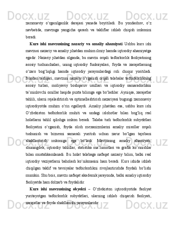 zamonaviy   o‘rganilganlik   darajasi   yanada   boyitiladi.   Bu   yondashuv,   o‘z
navbatida,   mavzuga   yangicha   qarash   va   takliflar   ishlab   chiqish   imkonini
beradi.
Kurs   ishi   mavzusining   nazariy   va   amaliy   ahamiyati   Ushbu   kurs   ishi
mavzusi nazariy va amaliy jihatdan muhim ilmiy hamda iqtisodiy ahamiyatga
egadir.   Nazariy   jihatdan   olganda,   bu   mavzu   orqali   tadbirkorlik   faoliyatining
asosiy   tushunchalari,   uning   iqtisodiy   funksiyalari,   foyda   va   xarajatlarning
o‘zaro   bog‘liqligi   hamda   iqtisodiy   jarayonlardagi   roli   chuqur   yoritiladi.
Bundan tashqari,  mavzuni  nazariy o‘rganish  orqali  talabalar  tadbirkorlikning
asosiy   turlari,   moliyaviy   boshqaruv   usullari   va   iqtisodiy   samaradorlikni
ta’minlovchi omillar haqida puxta bilimga ega bo‘ladilar. Ayniqsa, xarajatlar
tahlili, ularni rejalashtirish va optimallashtirish nazariyasi bugungi zamonaviy
iqtisodiyotda   muhim   o‘rin   egallaydi.   Amaliy   jihatdan   esa,   ushbu   kurs   ishi
O‘zbekiston   tadbirkorlik   muhiti   va   undagi   islohotlar   bilan   bog‘liq   real
holatlarni   tahlil   qilishga   imkon   beradi.   Talaba   turli   tadbirkorlik   subyektlari
faoliyatini   o‘rganish,   foyda   olish   mexanizmlarini   amaliy   misollar   orqali
tushunish   va   biznesni   samarali   yuritish   uchun   zarur   bo‘lgan   tajribani
shakllantirish   imkoniga   ega   bo‘ladi.   Mavzuning   amaliy   ahamiyati,
shuningdek,   iqtisodiy   tahlillar,   statistika   ma’lumotlari   va   grafik   ko‘rinishlar
bilan   mustahkamlanadi.   Bu   holat   talabaga   nafaqat   nazariy   bilim,   balki   real
iqtisodiy   vaziyatlarni   baholash   ko‘nikmasini   ham   beradi.   Kurs   ishida   ishlab
chiqilgan   taklif   va   tavsiyalar   tadbirkorlikni   rivojlantirishda   foydali   bo‘lishi
mumkin. Shu bois, mavzu nafaqat akademik jarayonda, balki amaliy iqtisodiy
faoliyatda ham dolzarb va foydalidir.
Kurs   ishi   mavzusining   obyekti   –   O‘zbekiston   iqtisodiyotida   faoliyat
yuritayotgan   tadbirkorlik   subyektlari,   ularning   ishlab   chiqarish   faoliyati,
xarajatlar va foyda shakllanishi jarayonlaridir. 
