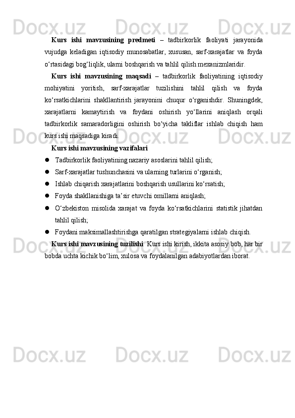 Kurs   ishi   mavzusining   predmeti   –   tadbirkorlik   faoliyati   jarayonida
vujudga   keladigan   iqtisodiy   munosabatlar,   xususan,   sarf-xarajatlar   va   foyda
o‘rtasidagi bog‘liqlik, ularni boshqarish va tahlil qilish mexanizmlaridir.
Kurs   ishi   mavzusining   maqsadi   –   tadbirkorlik   faoliyatining   iqtisodiy
mohiyatini   yoritish,   sarf-xarajatlar   tuzilishini   tahlil   qilish   va   foyda
ko‘rsatkichlarini   shakllantirish   jarayonini   chuqur   o‘rganishdir.   Shuningdek,
xarajatlarni   kamaytirish   va   foydani   oshirish   yo‘llarini   aniqlash   orqali
tadbirkorlik   samaradorligini   oshirish   bo‘yicha   takliflar   ishlab   chiqish   ham
kurs ishi maqsadiga kiradi.
Kurs ishi mavzusining vazifalari
 Tadbirkorlik faoliyatining nazariy asoslarini tahlil qilish;
 Sarf-xarajatlar tushunchasini va ularning turlarini o‘rganish;
 Ishlab chiqarish xarajatlarini boshqarish usullarini ko‘rsatish;
 Foyda shakllanishiga ta’sir etuvchi omillarni aniqlash;
 O‘zbekiston   misolida   xarajat   va   foyda   ko‘rsatkichlarini   statistik   jihatdan
tahlil qilish;
 Foydani maksimallashtirishga qaratilgan strategiyalarni ishlab chiqish.
Kurs ishi mavzusining tuzilishi   Kurs ishi kirish, ikkita asosiy bob, har bir
bobda uchta kichik bo‘lim, xulosa va foydalanilgan adabiyotlardan iborat. 