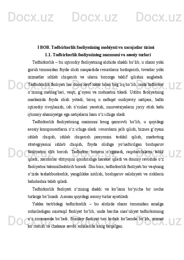 I BOB. Tadbirkorlik faoliyatining mohiyati va xarajatlar tizimi
1.1. Tadbirkorlik faoliyatining mazmuni va asosiy turlari
Tadbirkorlik – bu iqtisodiy faoliyatning alohida shakli bo‘lib, u shaxs yoki
guruh tomonidan foyda olish maqsadida resurslarni boshqarish, tovarlar yoki
xizmatlar   ishlab   chiqarish   va   ularni   bozorga   taklif   qilishni   anglatadi.
Tadbirkorlik faoliyati har doim xavf-xatar bilan bog‘liq bo‘lib, unda tadbirkor
o‘zining   mablag‘lari,   vaqti,   g‘oyasi   va   mehnatini   tikadi.   Ushbu   faoliyatning
markazida   foyda   olish   yotadi,   biroq   u   nafaqat   moliyaviy   natijani,   balki
iqtisodiy   rivojlanish,   ish   o‘rinlari   yaratish,   innovatsiyalarni   joriy   etish   kabi
ijtimoiy ahamiyatga ega natijalarni ham o‘z ichiga oladi.
Tadbirkorlik   faoliyatining   mazmuni   keng   qamrovli   bo‘lib,   u   quyidagi
asosiy komponentlarni o‘z ichiga oladi: resurslarni jalb qilish, biznes g‘oyani
ishlab   chiqish,   ishlab   chiqarish   jarayonini   tashkil   qilish,   marketing
strategiyasini   ishlab   chiqish,   foyda   olishga   yo‘naltirilgan   boshqaruv
faoliyatini   olib   borish.   Tadbirkor   bozorni   o‘rganadi,   raqobatchilarni   tahlil
qiladi, xaridorlar ehtiyojini qondirishga harakat qiladi va doimiy ravishda o‘z
faoliyatini takomillashtirib boradi. Shu bois, tadbirkorlik faoliyati bir vaqtning
o‘zida   tashabbuskorlik,   yangilikka   intilish,   boshqaruv   salohiyati   va   risklarni
baholashni talab qiladi.
Tadbirkorlik   faoliyati   o‘zining   shakli   va   ko‘lami   bo‘yicha   bir   necha
turlarga bo‘linadi. Asosan quyidagi asosiy turlar ajratiladi:
Yakka   tartibdagi   tadbirkorlik   –   bu   alohida   shaxs   tomonidan   amalga
oshiriladigan   mustaqil   faoliyat   bo‘lib,   unda   barcha   mas’uliyat   tadbirkorning
o‘z   zimmasida   bo‘ladi.   Bunday   faoliyat   turi   kichik   ko‘lamda   bo‘lib,   xizmat
ko‘rsatish va chakana savdo sohalarida keng tarqalgan. 