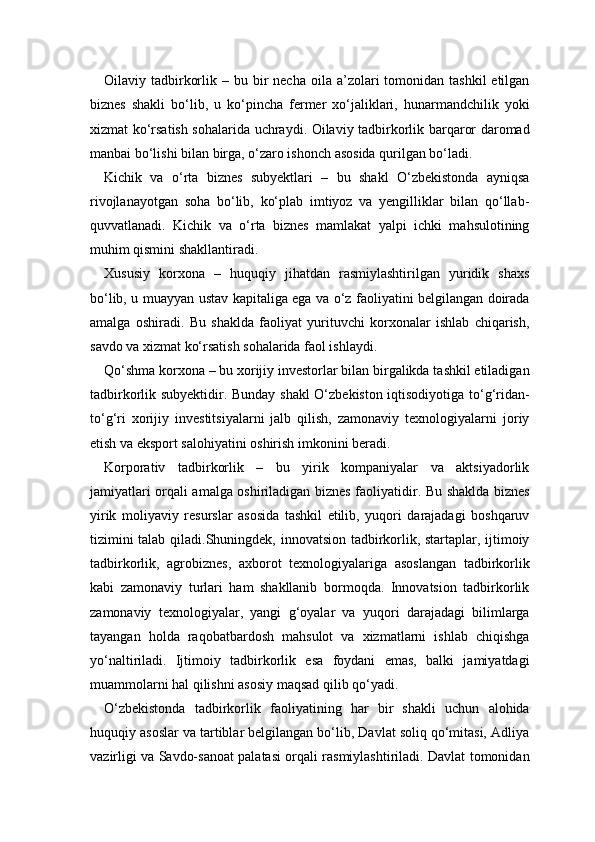 Oilaviy tadbirkorlik  – bu  bir   necha  oila a’zolari  tomonidan  tashkil   etilgan
biznes   shakli   bo‘lib,   u   ko‘pincha   fermer   xo‘jaliklari,   hunarmandchilik   yoki
xizmat ko‘rsatish sohalarida uchraydi. Oilaviy tadbirkorlik barqaror daromad
manbai bo‘lishi bilan birga, o‘zaro ishonch asosida qurilgan bo‘ladi.
Kichik   va   o‘rta   biznes   subyektlari   –   bu   shakl   O‘zbekistonda   ayniqsa
rivojlanayotgan   soha   bo‘lib,   ko‘plab   imtiyoz   va   yengilliklar   bilan   qo‘llab-
quvvatlanadi.   Kichik   va   o‘rta   biznes   mamlakat   yalpi   ichki   mahsulotining
muhim qismini shakllantiradi.
Xususiy   korxona   –   huquqiy   jihatdan   rasmiylashtirilgan   yuridik   shaxs
bo‘lib, u muayyan ustav kapitaliga ega va o‘z faoliyatini belgilangan doirada
amalga   oshiradi.   Bu   shaklda   faoliyat   yurituvchi   korxonalar   ishlab   chiqarish,
savdo va xizmat ko‘rsatish sohalarida faol ishlaydi.
Qo‘shma korxona – bu xorijiy investorlar bilan birgalikda tashkil etiladigan
tadbirkorlik subyektidir. Bunday shakl  O‘zbekiston iqtisodiyotiga to‘g‘ridan-
to‘g‘ri   xorijiy   investitsiyalarni   jalb   qilish,   zamonaviy   texnologiyalarni   joriy
etish va eksport salohiyatini oshirish imkonini beradi.
Korporativ   tadbirkorlik   –   bu   yirik   kompaniyalar   va   aktsiyadorlik
jamiyatlari orqali amalga oshiriladigan biznes faoliyatidir. Bu shaklda biznes
yirik   moliyaviy   resurslar   asosida   tashkil   etilib,   yuqori   darajadagi   boshqaruv
tizimini talab qiladi.Shuningdek, innovatsion tadbirkorlik, startaplar, ijtimoiy
tadbirkorlik,   agrobiznes,   axborot   texnologiyalariga   asoslangan   tadbirkorlik
kabi   zamonaviy   turlari   ham   shakllanib   bormoqda.   Innovatsion   tadbirkorlik
zamonaviy   texnologiyalar,   yangi   g‘oyalar   va   yuqori   darajadagi   bilimlarga
tayangan   holda   raqobatbardosh   mahsulot   va   xizmatlarni   ishlab   chiqishga
yo‘naltiriladi.   Ijtimoiy   tadbirkorlik   esa   foydani   emas,   balki   jamiyatdagi
muammolarni hal qilishni asosiy maqsad qilib qo‘yadi.
O‘zbekistonda   tadbirkorlik   faoliyatining   har   bir   shakli   uchun   alohida
huquqiy asoslar va tartiblar belgilangan bo‘lib, Davlat soliq qo‘mitasi, Adliya
vazirligi va Savdo-sanoat palatasi orqali rasmiylashtiriladi. Davlat tomonidan 