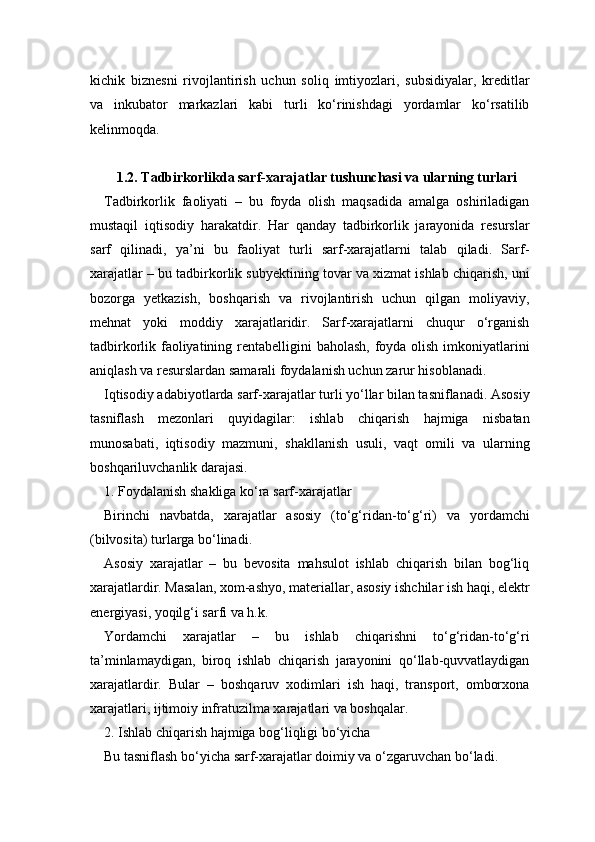 kichik   biznesni   rivojlantirish   uchun   soliq   imtiyozlari,   subsidiyalar,   kreditlar
va   inkubator   markazlari   kabi   turli   ko‘rinishdagi   yordamlar   ko‘rsatilib
kelinmoqda.
1.2. Tadbirkorlikda sarf-xarajatlar tushunchasi va ularning turlari
Tadbirkorlik   faoliyati   –   bu   foyda   olish   maqsadida   amalga   oshiriladigan
mustaqil   iqtisodiy   harakatdir.   Har   qanday   tadbirkorlik   jarayonida   resurslar
sarf   qilinadi,   ya’ni   bu   faoliyat   turli   sarf-xarajatlarni   talab   qiladi.   Sarf-
xarajatlar – bu tadbirkorlik subyektining tovar va xizmat ishlab chiqarish, uni
bozorga   yetkazish,   boshqarish   va   rivojlantirish   uchun   qilgan   moliyaviy,
mehnat   yoki   moddiy   xarajatlaridir.   Sarf-xarajatlarni   chuqur   o‘rganish
tadbirkorlik faoliyatining rentabelligini baholash, foyda olish imkoniyatlarini
aniqlash va resurslardan samarali foydalanish uchun zarur hisoblanadi.
Iqtisodiy adabiyotlarda sarf-xarajatlar turli yo‘llar bilan tasniflanadi. Asosiy
tasniflash   mezonlari   quyidagilar:   ishlab   chiqarish   hajmiga   nisbatan
munosabati,   iqtisodiy   mazmuni,   shakllanish   usuli,   vaqt   omili   va   ularning
boshqariluvchanlik darajasi.
1. Foydalanish shakliga ko‘ra sarf-xarajatlar
Birinchi   navbatda,   xarajatlar   asosiy   (to‘g‘ridan-to‘g‘ri)   va   yordamchi
(bilvosita) turlarga bo‘linadi.
Asosiy   xarajatlar   –   bu   bevosita   mahsulot   ishlab   chiqarish   bilan   bog‘liq
xarajatlardir. Masalan, xom-ashyo, materiallar, asosiy ishchilar ish haqi, elektr
energiyasi, yoqilg‘i sarfi va h.k.
Yordamchi   xarajatlar   –   bu   ishlab   chiqarishni   to‘g‘ridan-to‘g‘ri
ta’minlamaydigan,   biroq   ishlab   chiqarish   jarayonini   qo‘llab-quvvatlaydigan
xarajatlardir.   Bular   –   boshqaruv   xodimlari   ish   haqi,   transport,   omborxona
xarajatlari, ijtimoiy infratuzilma xarajatlari va boshqalar.
2. Ishlab chiqarish hajmiga bog‘liqligi bo‘yicha
Bu tasniflash bo‘yicha sarf-xarajatlar doimiy va o‘zgaruvchan bo‘ladi. 