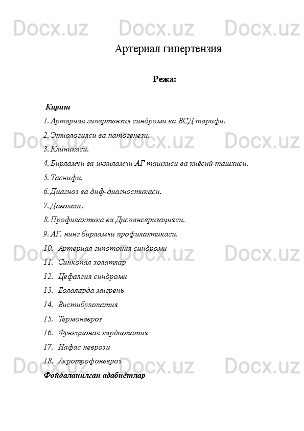 Артериал гипертензия
     
Режа: 
 
  Кириш
1. Артериал гипертензия синдроми ва ВСД тарифи.  
2. Этиологияси ва патогенези. 
3. Клиникаси. 
4. Бирламчи ва иккиламчи АГ ташхиси ва киёсий ташхиси. 
5. Таснифи. 
6. Диагноз ва диф-диагностикаси.  
7. Даволаш. 
8. Профилактика ва Диспансеризацияси. 
9. АГ. нинг бирламчи профилактикаси. 
10. Артериал гипотония синдроми 
11. Синкопал холатлар 
12. Цефалгия синдроми 
13. Болаларда мигрень 
14. Вистибулопатия 
15. Термоневроз 
16. Функционал кардиопатия 
17. Нафас неврози 
18. Акротрофоневроз 
Фойдаланилган адабиётлар 
  