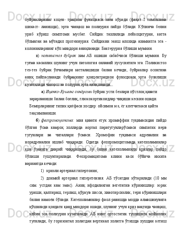 буйракларнинг   коцен-   трацион   функцияси   зиён   кўради   (фақат   2   томонлама
шикаст-   ланишда),   эрта   чанқаш   ва   полиурия   пайдо   бўлади.   Кўпинча   белни
уриб   кўриш   симптоми   мусбат.   Сийдик   тахлилида   лейкоцитурия,   катта
бўлмаган   ва   мўтадил   протеинурия.   Сийдикни   экиш   алохида   ахамиятга   эга   -
колонияларнинг кўп миқдори аниқланади. Бактерурия бўлиши мумкин. 
в)   поликистоз   буйрак   хам   АБ   ошиши   сабабчиси   бўлиши   мумкин.   Бу
туғма касаллик шунинг учун патология оилавий хусусиятига  эга. Поликистоз
тез-тез   буйрак   ўлчамлари   катталашиши   билан   кечади,   буйраклар   осонгина
аниқ   пайпасланади   буйракнинг   қонцентрацион   функцияси   эрта   бузилиши
кузатилади чанқаш ва полурия эрта аниқланади. 
  а )  Иценко-Кушинг синдроми  буйрак усти безлари пўстлоқ қавати 
зарарланиши билан боғлиқ, глюкокортикоидлар чиқиши кескин ошади. 
Беморларнинг типик қиёфаси хосдир: ойсимон юз, ёг клетчаткаси қайта 
тақсимланиши. 
б )   феохромоцитома:   мия   қавати   етук   хромаффин   туқимасидан   пайдо
бўлган   ўсма   камроқ   холларда   аортал   паратугунларўсмаси   симпатик   нерв
тугунлари   ва   чигаллари   ўсмаси.   Хромофин   туқимаси   адреналин   ва
норадреналин   ишлаб   чиқаради.   Одатда   феохромоцитомада   катехоламинлар
қон   ўзанига   даврий   чиқарилади,   бу   билан   катехоламинли   кризлар   пайдо
бўлиши   тушунтирилади.   Феохромацитома   клини   каси   бўйича   иккита
вариантда кечади: 
1) кризли артериал гипертония; 
2) доимий   артериал   гиперетензия.   АБ   тўсатдан   кўтарилади   (10   мм
сим.   устдан   кам   эмас).   Аниқ   ифодаланган   вегетатив   кўринишлар:   юрак
уриши, қалтираш, терлаш, қўркув хисси, хавотирсизлик, тери кўринишлари
билан намоён бўлади. Катехоламинлар фаол равишда модда алмашинувига
қўшилади қондаги қанд миқдори ошади, шунинг учун криз вақтида чанқаш,
кейин   эса   полиурия   кузатилади.   АБ   нинг   ортостатик   тушишига   мойиллик
туғилади,   бу   горизонтал   холатдан   вертикал   холатга   ўтишда   хушдан   кетиш