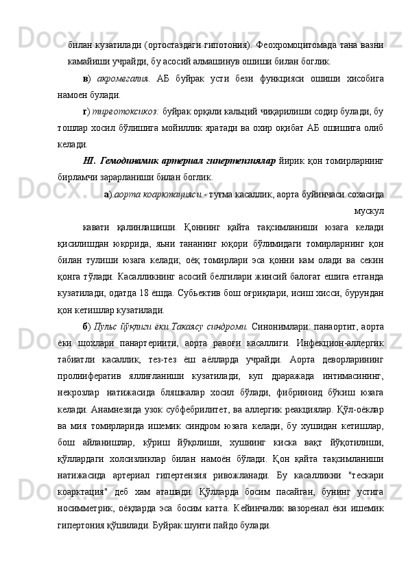 билан кузатилади (ортостаздаги гипотония). Феохромоцитомада тана вазни
камайиши учрайди, бу асосий алмашинув ошиши билан боглик. 
в )   акромегалия.   АБ   буйрак   усти   бези   функцияси   ошиши   хисобига
намоен булади. 
г )  тиреотоксикоз:  буйрак орқали кальций чиқарилиши содир булади, бу
тошлар хосил бўлишига  мойиллик яратади  ва охир оқибат АБ ошишига олиб
келади. 
НІ.   Гемодинамик   артериал   гипертепзиялар   йирик   қон   томирларнинг
бирламчи зарарланиши билан боглик. 
а )  аорта коарктацияси  - туғма касаллик, аорта буйинчаси сохасида
мускул 
кавати   қалинлашиши.   Қоннинг   қайта   тақсимланиши   юзага   келади
қисилишдан   юқорида,   яьни   тананинг   юқори   бўлимидаги   томирларнинг   қон
билан   тулиши   юзага   келади;   оёқ   томирлари   эса   қонни   кам   олади   ва   секин
қонга тўлади. Касалликнинг асосий белгилари жинсий балоғат ешига етганда
кузатилади, одатда 18 ёшда. Субьектив бош оғриқлари, исиш хисси, бурундан
қон кетишлар кузатилади. 
б )   Пульс йўқлиги ёки Такаясу синдроми.   Синонимлари: панаортит, аорта
ёки   шохлари   панартериити,   аорта   равоғи   касаллиги.   Инфекцион-аллергик
табиатли   касаллик,   тез-тез   ёш   аёлларда   учрайди.   Аорта   деворларининг
пролиифератив   яллиғланиши   кузатилади,   куп   драражада   интимасининг,
некрозлар  натижасида   бляшкалар   хосил   бўлади,   фибриноид   бўкиш   юзага
келади. Анамнезида узок субфебрилитет, ва аллергик реакциялар. Қўл-оёклар
ва   мия   томирларида   ишемик   синдром   юзага   келади,   бу   хушидан   кетишлар,
бош   айланишлар,   кўриш   йўқолиши,   хушнинг   киска   вақт   йўқотилиши,
қўллардаги   холсизликлар   билан   намоён   бўлади.   Қон   қайта   тақсимланиши
натижасида   артериал   гипертензия   ривожланади.   Бу   касалликни   "тескари
коарктация"   деб   хам   аташади.   Қўлларда   босим   пасайган,   бунинг   устига
носимметрик,   оёқларда   эса   босим   катта.   Кейинчалик   вазоренал   ёки   ишемик
гипертония қўшилади. Буйрак шунти пайдо булади.  