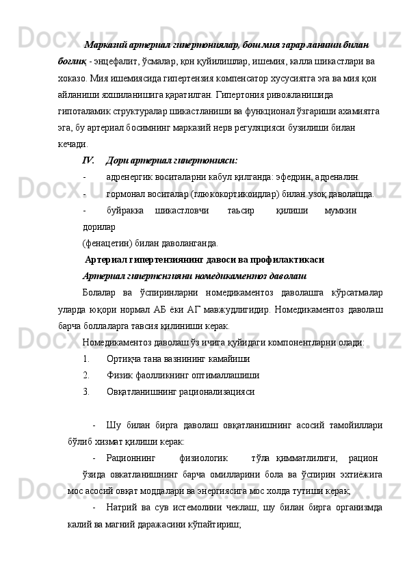 Марказий артериал гипертониялар, бош мия зарар ланиши билан 
боғлиқ   - энцефалит, ўсмалар, қон қуйилишлар, ишемия, калла шикастлари ва 
хоказо. Мия ишемиясида гипертензия компенсатор хусусиятга эга ва мия қон 
айланиши яхшиланишига қаратилган. Гипертония ривожланишида 
гипоталамик структуралар шикастланиши ва функционал ўзгариши ахамиятга 
эга, бу артериал босимнинг марказий нерв регуляцияси бузилиши билан 
кечади. 
IV. Дори артериал гипертонияси:  
- адренергик воситаларни кабул қилганда: эфедрин, адреналин.  
- гормонал воситалар (глюкокортикоидлар) билан узоқ даволашда. 
- буйракка  шикастловчи  таьсир  қилиши  мумкин 
дорилар 
(фенацетин) билан даволанганда. 
 Артериал гипертензиянинг давоси ва профилактикаси 
Артериал гипертснзияни номедикаментоз даволаш 
Болалар   ва   ўспиринларни   номедикаментоз   даволашга   кўрсатмалар
уларда   юқори   нормал   АБ   ёки   АГ   мавжудлигидир.   Номедикаментоз   даволаш
барча боллаларга тавсия қилиниши керак. 
Номедикаментоз даволаш ўз ичига қуйидаги компонентларни олади: 
1. Ортиқча тана вазнининг камайиши 
2. Физик фаолликнинг оптималлашиши 
3. Овқатланишнинг рационализацияси 
 
- Шу   билан   бирга   даволаш   овқатланишнинг   асосий   тамойиллари
бўлиб хизмат қилиши керак: 
- Рационнинг  физиологик  тўла  қимматлилиги,  рацион  
ўзида   овкатланишнинг   барча   омилларини   бола   ва   ўспирин   эхтиёжига
мос асосий овқат моддалари ва энергиясига мос холда тутиши керак; 
- Натрий   ва   сув   истемолини   чеклаш,   шу   билан   бирга   организмда
калий ва магний даражасини кўпайтириш;