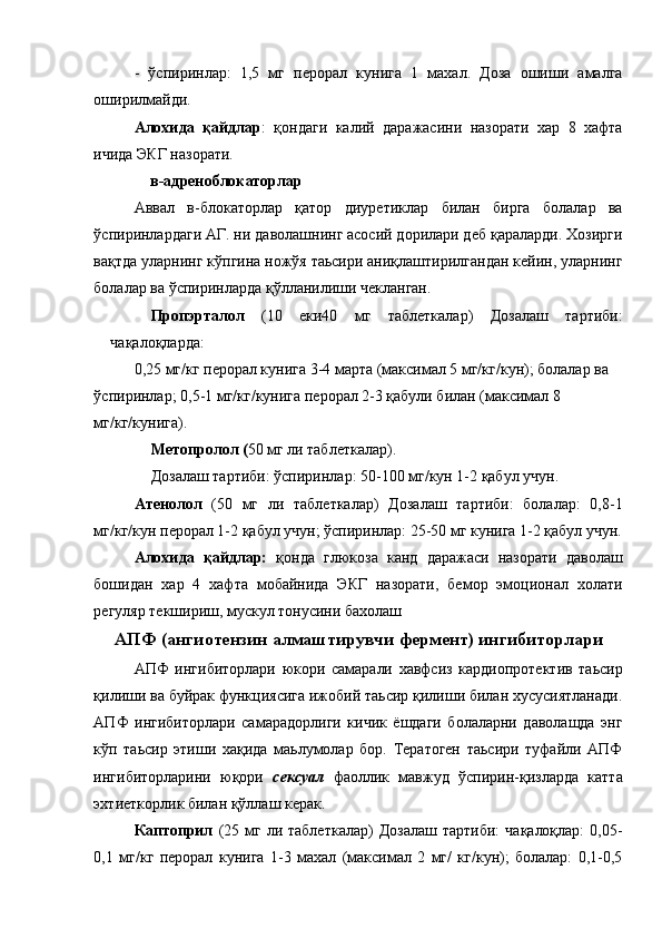 -   ўспиринлар:   1,5   мг   перорал   кунига   1   махал.   Доза   ошиши   амалга
оширилмайди. 
Алохида   қайдлар :   қондаги   калий   даражасини   назорати   хар   8   хафта
ичида ЭКГ назорати. 
в-адреноблокаторлар 
Аввал   в-блокаторлар   қатор   диуретиклар   билан   бирга   болалар   ва
ўспиринлардаги АГ. ни даволашнинг асосий дорилари деб қараларди. Хозирги
вақтда уларнинг кўпгина ножўя таьсири аниқлаштирилгандан кейин, уларнинг
болалар ва ўспиринларда қўлланилиши чекланган. 
Пропэрталол   (10   еки40   мг   таблеткалар)   Дозалаш   тартиби:
чақалоқларда: 
0,25 мг/кг перорал кунига 3-4 марта (максимал 5 мг/кг/кун); болалар ва 
ўспиринлар; 0,5-1 мг/кг/кунига перорал 2-3 қабули билан (максимал 8 
мг/кг/кунига). 
Метопролол ( 50 мг ли таблеткалар). 
Дозалаш тартиби: ўспиринлар: 50-100 мг/кун 1-2 қабул учун. 
Атенолол   (50   мг   ли   таблеткалар)   Дозалаш   тартиби:   болалар:   0,8-1
мг/кг/кун перорал 1-2 қабул учун; ўспиринлар: 25-50 мг кунига 1-2 қабул учун.
Алохида   қайдлар:   қонда   глюкоза   канд   даражаси   назорати   даволаш
бошидан   хар   4   хафта   мобайнида   ЭКГ   назорати,   бемор   эмоционал   холати
регуляр текшириш, мускул тонусини бахолаш 
АПФ (ангиотензин алмаштирувчи фермент) ингибиторлари
АПФ   ингибиторлари   юкори   самарали   хавфсиз   кардиопротектив   таьсир
қилиши ва буйрак функциясига ижобий таьсир қилиши билан хусусиятланади.
АПФ   ингибиторлари   самарадорлиги   кичик   ёшдаги   болаларни   даволащда   энг
кўп   таьсир   этиши   хақида   маьлумолар   бор.   Тератоген   таьсири   туфайли   АПФ
ингибиторларини   юқори   сексуал   фаоллик   мавжуд   ўспирин-қизларда   катта
эхтиеткорлик билан қўллаш керак. 
Каптоприл   (25  мг  ли  таблеткалар)   Дозалаш  тартиби:   чақалоқлар:  0,05-
0,1   мг/кг   перорал   кунига   1-3   махал   (максимал   2   мг/   кг/кун);   болалар:   0,1-0,5 