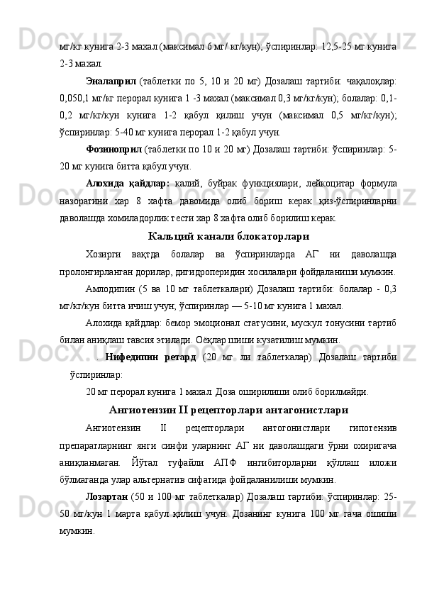 мг/кг кунига 2-3 махал (максимал 6 мг/ кг/кун); ўспиринлар: 12,5-25 мг кунига
2-3 махал. 
Эналаприл   (таблетки   по   5,   10   и   20   мг)   Дозалаш   тартиби:   чақалоқлар:
0,050,1 мг/кг перорал кунига 1 -3 махал (максимал 0,3 мг/кг/кун); болалар: 0,1-
0,2   мг/кг/кун   кунига   1-2   қабул   қилиш   учун   (максимал   0,5   мг/кг/кун);
ўспиринлар: 5-40 мг кунига перорал 1-2 қабул учун. 
Фозиноприл   (таблетки по 10 и 20 мг) Дозалаш тартиби: ўспиринлар: 5-
20 мг кунига битта қабул учун. 
Алохида   қайдлар:   калий,   буйрак   функциялари,   лейкоцитар   формула
назоратини   хар   8   хафта   давомида   олиб   бориш   керак   қиз-ўспиринларни
даволашда хомиладорлик тести хар 8 хафта олиб борилиш керак. 
Кальций канали блокаторлари
Хозирги   вақтда   болалар   ва   ўспиринларда   АГ   ни   даволашда
пролонгирланган дорилар, дигидроперидин хосилалари фойдаланиши мумкин.
Амлодипин   (5   ва   10   мг   таблеткалари)   Дозалаш   тартиби:   болалар   -   0,3
мг/кг/кун битта ичиш учун; ўспиринлар — 5-10 мг кунига 1 махал. 
Алохида қайдлар: бемор эмоционал статусини, мускул тонусини тартиб
билан аниқлаш тавсия этилади. Оёқлар шиши кузатилиш мумкин. 
.   Нифедипин   ретард   (20   мг   ли   таблеткалар)   Дозалаш   тартиби
ўспиринлар: 
20 мг перорал кунига 1 махал. Доза оширилиши олиб борилмайди. 
Ангиотензин II рецепторлари антагонистлари
Ангиотензин   II   рецепторлари   антогонистлари   гипотензив
препаратларнинг   янги   синфи   уларнинг   АГ   ни   даволашдаги   ўрни   охиригача
аниқланмаган.   Йўтал   туфайли   АПФ   ингибиторларни   қўллаш   иложи
бўлмаганда улар альтернатив сифатида фойдаланилиши мумкин. 
Лозартан   (50  и 100  мг таблеткалар)  Дозалаш   тартиби:   ўспиринлар:   25-
50   мг/кун   1   марта   қабул   қилиш   учун.   Дозанинг   кунига   100   мг   гача   ошиши
мумкин.  