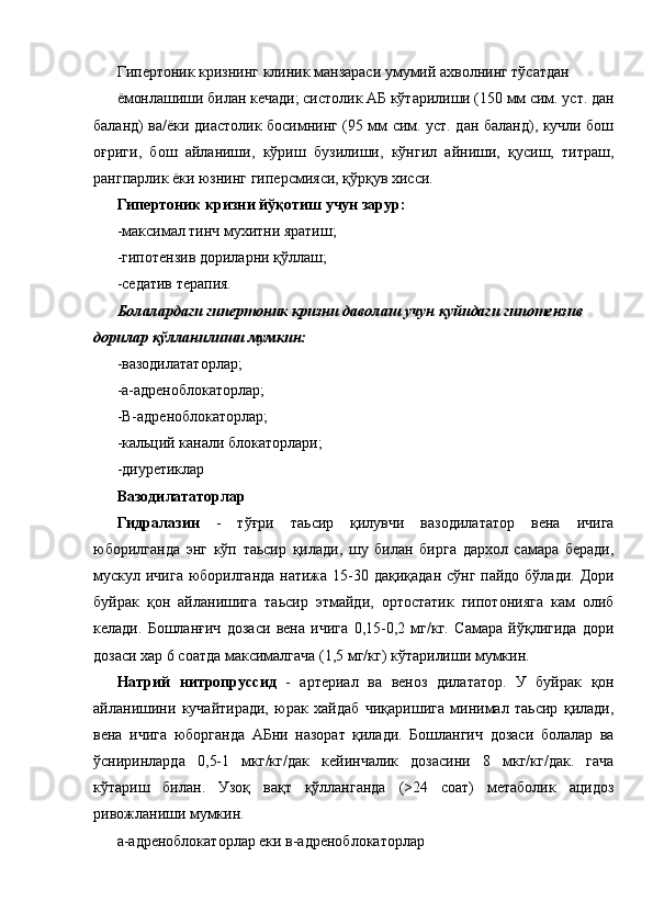 Гипертоник кризнинг клиник манзараси умумий ахволнинг тўсатдан 
ёмонлашиши билан кечади; систолик АБ кўтарилиши (150 мм сим. уст. дан
баланд) ва/ёки диастолик босимнинг (95 мм сим. уст. дан баланд), кучли бош
оғриги,   бош   айланиши,   кўриш   бузилиши,   кўнгил   айниши,   қусиш,   титраш,
рангпарлик ёки юзнинг гиперсмияси, қўрқув хисси. 
Гипертоник кризни йўқотиш учун зарур: 
-максимал тинч мухитни яратиш; 
-гипотензив дориларни қўллаш; 
-седатив терапия. 
Болалардаги гипертоник кризни даволаш учун қуйидаги гипотензив 
дорилар қўлланилиши мумкин: 
-вазодилататорлар; 
-а-адреноблокаторлар; 
-В-адреноблокаторлар; 
-кальций канали блокаторлари; 
-диуретиклар 
Вазодилататорлар  
Гидралазин   -   тўғри   таьсир   қилувчи   вазодилататор   вена   ичига
юборилганда   энг   кўп   таьсир   қилади,   шу   билан   бирга   дархол   самара   беради,
мускул ичига юборилганда натижа 15-30 дақиқадан сўнг пайдо бўлади. Дори
буйрак   қон   айланишига   таьсир   этмайди,   ортостатик   гипотонияга   кам   олиб
келади.   Бошланғич   дозаси   вена   ичига   0,15-0,2   мг/кг.   Самара   йўқлигида   дори
дозаси хар 6 соатда максималгача (1,5 мг/кг) кўтарилиши мумкин. 
Натрий   нитропруссид   -   артериал   ва   веноз   дилататор.   У   буйрак   қон
айланишини   кучайтиради,   юрак   хайдаб   чиқаришига   минимал   таьсир   қилади,
вена   ичига   юборганда   АБни   назорат   қилади.   Бошлангич   дозаси   болалар   ва
ўсниринларда   0,5-1   мкг/кг/дак   кейинчалик   дозасини   8   мкг/кг/дак.   гача
кўтариш   билан.   Узоқ   вақт   қўлланганда   (>24   соат)   метаболик   ацидоз
ривожланиши мумкин. 
а-адреноблокаторлар еки в-адреноблокаторлар  