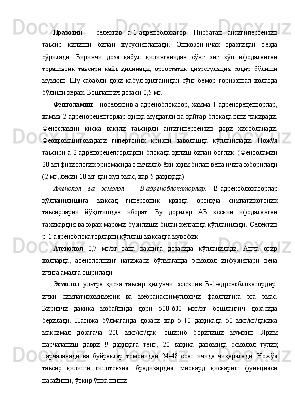 Празозин   -   селектив   а-1-адреноблокатор.   Нисбатан   антигипертензив
таьсир   қилиши   билан   хусусиятланади.   Ошқозон-ичак   трактидан   тезда
сўрилади.   Биринчи   доза   қабул   қилинганидан   сўнг   энг   кўп   ифодаланган
терапевтик   таьсири   кайд   қилинади,   ортостатик   дизрегуляция   содир   бўлиши
мумкин.   Шу   сабабли   дори   қабул   қилганидан   сўнг   бемор   горизонтал   холатда
бўлиши керак. Бошланғич дозаси 0,5 мг. 
Фентоламин   - носелектив а-адреноблокатор, хамма 1-адренорецепторлар,
хамма-2-адренорецепторлар қисқа муддатли ва қайтар блокадасини чақиради.
Фентоламин   қисқа   вақтли   таьсирли   антигипертензив   дори   хисобланади.
Феохромацитомадаги   гипертоник   кризни   даволашда   қўлланилади.   Ножўя
таьсири а-2-адренорецепторларни блокада қилиш билан боғлик. (Фентоламин
20 мл физиологик эритмасида томчилаб ёки оқим билан вена ичига юборилади
(2 мг, лекин 10 мг дан куп эмас, хар 5 дақиқада). 
Атенолол   ва   эсмолол   -   В-адреноблокаторлар.   В-адреноблокаторлар
қўлланилишига   максад   гипертоник   кризда   ортиқча   симпатикотоник
таьсирларни   йўқотишдан   иборат.   Бу   дорилар   АБ   кескин   ифодаланган
тахикардия ва юрак мароми бузилиши билан келганда қўлланилади. Селектив
р-1-адреноблокаторларни қўллаш мақсадга мувофиқ. 
Атенолол   0,7   мг/кг   тана   вазнига   дозасида   қўлланилади.   Анча   оғир
холларда,   атенололнинг   натижаси   бўлмаганда   эсмолол   инфузиялари   вена
ичига амалга ошрилади. 
Эсмолол   ультра   қиска   таьсир   қилувчи   селектив   В-1-адреноблокатордир,
ички   симпатикомиметик   ва   мебранастимулловчи   фаоллигига   эга   эмас.
Биринчи   дақиқа   мобайнида   дори   500-600   мкг/кг   бошланғич   дозасида
берилади.   Натижа   бўлмаганда   дозаси   хар   5-10   дақиқада   50   мкг/кг/дақиқа
максимал   дозагача   200   мкг/кг/дак.   ошириб   борилиши   мумкин.   Ярим
парчаланиш   даври   9   дақиқага   тенг,   20   дақиқа   давомида   эсмолол   тулиқ
парчаланади   ва   буйраклар   томонидан   24-48   соат   ичида   чиқарилади.   Ножўя
таьсир   қилиши   гипотензия,   брадикардия,   миокард   қискариш   функцияси
пасайиши, ўткир ўпка шиши.  