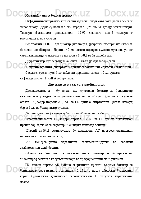 Кальций канали блокаторлари  
Нифедипин -гипертоник кризларни йукотиш учун самарали дори воситаси
хисобланади.   Дори   сублингвал   ёки   перорал   0,25   мг/   кг   дозада   кулланилади.
Таьсири   6-дакикдда   ривожланади,   60-90   дакикага   келиб   таьсирнинг
максимуми юзага чикади. 
Верапамил   ОПСС,   артериоляр   дилятация,   диуретик   таьсири   натижасида
босимни   пасайтиради.   Дорини   40   мг   дозада   перорал   куллаш   мумкин,   унинг
самарасизлигида -секин-аста вена ичига 0,1-0,2 мг/кг хисобидан. 
Диуретиклар  фуросемид вена ичига 1 мг/кг дозада юборилади. 
Седатив терапия  (гипертоник кризни даволашнинг ёрдамчи компоненти. 
Седуксен (реланиум) 5 мг таблетка куринишида ёки 1-2 мл эритма 
сифатида мускул ИЧИГА юборилади. 
Диспансер кузатув тамойиллари  
Диспансеризация   -   бу   ахоли   шу   жумладан   болалар   ва   ўспиринлар
саломатлиги   устидан   фаол   диспансеризация   услубидир.   Диспансер   кузатув
остига   ГК,   юқор   нормал   АБ,   АГ   ва   ГК   бўйича   оғирлашган   ирсият   мавжуд
барча бола ва ўспиринлар тушади. 
Диспансеризаиия ўз ичига қуйидаги тадбирларни олади:  
-Тиббий   хисоботга   ГК,   юқори   нормал   АБ,   АГ   ва   ГК   бўйича   оғирлашган
ирсият бор барча бола ва ўспирин ёшидаги шахслар олинади; 
-Даврий   тиббий   текширувлар   бу   шахсларда   АГ   прогрессирланишини
олдини олишга имқон беради; 
-АБ   мейёрлашувига   қаратилган   соғломлаштирувчи   ва   даволаш
тадбирларини олиб бориш; 
-Жинси   ва   ёши   инобтга   олинган   холда   болалар   ва   ўспиринларни
тиббийпрофессионал косультациялари ва профориентациясини ўтказиш. 
ГК,   юқори   нормал   АБ   бўйича   оғирлашган   ирсияти   мавжуд   болалар   ва
ўспиринлар   врач-педиатр   томонидан   6   ойда   1   марта   кўрикдан   ўказилиши
керак   Кўрсатилган   қонтингент   саломатликнинг   II   гурухига   киритилиши
лозим.  