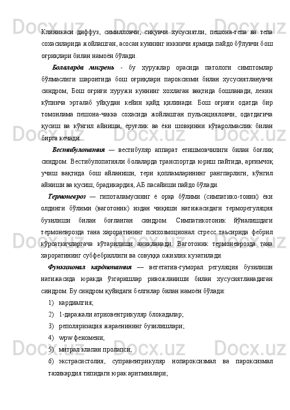 Клиникаси   диффуз,   симилловчи,   сиқувчи   хусусиятли,   пешона-тепа   ва   тепа
сохасиларида жойлашган, асосан куннинг иккинчи ярмида пайдо бўлувчи бош
оғриқлари билан намоён бўлади. 
Болаларда   мигрень   -   бу   хуружлар   орасида   патологи   симптомлар
бўлмаслиги   шароитида   бош   оғриқлари   пароксизми   билан   хусусиятланувчи
синдром,   Бош   оғриғи   хуружи   куннинг   хохлаган   вақтида   бошланади,   лекин
кўпинча   эрталаб   уйқудан   кейин   қайд   қилинади.   Бош   оғриғи   одатда   бир
томонлама   пешона-чакка   сохасида   жойлашган   пульсацияловчи,   одатдагича
қусиш   ва   кўнгил   айниши,   ёруғлик   ва   ёки   шовқинни   кўтаролмаслик   билан
бирга кечади.   
Вестибулопатия   —   вестибуляр   аппарат   етишмовчилиги   билан   боғлиқ
синдром.  Вестибулопатияли   болаларда   транспортда  юриш  пайтида,  арғимчоқ
учиш   вақтида   бош   айланиши,   тери   қопламларининг   рангпарлиги,   кўнгил
айниши ва қусиш, брадикардия, АБ пасайиши пайдо бўлади. 
Термоневроз   —   гипоталамуснинг   ё   орқа   бўлими   (симпатико-тоник)   ёки
олдинги   бўлими   (ваготоник)   издан   чиқиши   натижасидаги   терморегуляция
бузилиши   билан   боғланган   синдром.   Симпатикотоник   йўналишдаги
термоневрозда   тана   хароратининг   психозмоционал   стресс   таьсирида   фебрил
кўрсаткичларгача   кўтарилиши   аникланади.   Ваготоник   термоневрозда   тана
хароратининг субфебриллиги ва совуққа ожизлик кузатилади. 
Функционал   кардиопатия   —   вегетатив-гуморал   регуляция   бузилиши
натижасида   юракда   ўзгаришлар   ривожланиши   билан   хусусиятланадиган
синдром. Бу синдром қуйидаги белгилар билан намоён бўлади: 
1) кардиалгия; 
2) 1-даражали атриовентрикуляр блокадалар; 
3) реполяризация жараенининг бузилишлари; 
4) wpw феномени; 
5) митрал клапан пролапси; 
6) экстрасистолия,   суправентрикуляр   нопароксизмал   ва   пароксизмал
тахикардия типидаги юрак аритмиялари;