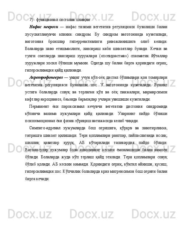 7) функционал систолик шовқин 
Нафас   неврози   —   нафас   тизими   вегетатив   регуляцияси   бузилиши   билан
хусусиятланувчи   клиник   синдром.   Бу   синдром   ваготонияда   кузатилади,
ваготония   бронхлар   гиперреактивлиги   ривожланишига   олиб   келади.
Болаларда   хаво   етишмаслиги,   хансираш   каби   шикоятлар   булади.   Кечки   ва
тунги   соатларда   хансираш   хуружлари   («псевдоастма»)   спазматик   йўталлар
хуружлари   хосил   бўлиши   мумкин.   Одатда   шу   билан   бирга   қориндаги   оғриқ,
гиперсаливация қайд қилинади. 
Акротрофоневроз   —   унинг учун қўл-оёқ дистал бўлимлари қон томирлари
вегетатив   регуляцияси   бузилиши   хос.   У   ваготонияда   кузатилади.   Бунинг
устига   болаларда   совуқ   ва   терлаган   қўл   ва   оёқ   панжалари,   мармарсимон
кафтлар акроцианоз, баьзида бармоқлар учлари увишиши кузатилади. 
Перманент   ёки   пароксизмал   кечувчи   вегетатив   дистония   синдромида
кўпинча   вахима   хужумлари   қайд   қилинади.   Уларнинг   пайдо   бўлиши
психоэмоционал ёки физик зўриқиш натижасида келиб чиқади. 
Симпато-адренал   хужумларда   бош   оғришига,   қўрқув   ва   хавотирликка,
титрашга   шикоят   қилишади.   Тери   қопламлари   рангпар,   пайпаслаганда   иссиқ,
шиллиқ   қаватлар   қуруқ.   АБ   кўтарилади   тахикардия   пайдо   бўлади.
Вагоинсуляр   хужумлар   бола   ахволининг   кескин   ёмонлашиши   билан   намоён
бўлади.   Болаларда   жуда   кўп   терлаш   қайд   этилади.   Тери   қопламлари   совуқ
бўлиб   қолади.   АБ   кескин   камаяди.   Қориндаги   оғриқ,   кўнгил   айниши,   қусиш,
гиперсаливация хос. Кўпчилик болаларда криз мигренсимон бош оғриғи билан
бирга кечади.