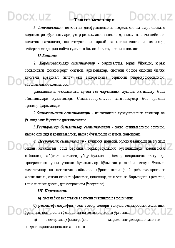 Ташхис мезонлари . 
I.   Анамнестик:   вегетатив   дисфункциянинг   перманент   ва   пароксизмал
ходисалари кўринишлари, улар ривожланишининг перинатал ва анча кейинги
соматик   патология,   қонституционал   ирсий   ва   психоэмоционал   омиллар,
пубертат эндокрин қайта тузилиш билан боғлиқлигини аниқлаш.  
II.Клиник: 
1.   Кардиоваскуляр   симптомлар   -   кардиалгия,   юрак   ўйнаши,   юрак
сохасидаги   дискомфорт   сезгиси,   аритмиялар,   систоли   босим   ошиши   билан
кечувчи   артериал   гипо-   ёки   гипертензия   терининг   мармарсимонлиги,
асосланмаган холсизлик, 
фаолликнинг   чекланиши,   кучли   тез   чарчашлик,   хушдан   кетишлар,   бош
айланишлари   кузатилади.   Симпатоадреналли   ваго-инсуляр   ёки   аралаш
кризлар фарқланади. 
2. Ошқозон-ичак   симптомлари   -   иштаханинг   турғунсизлиги   ичаклар   ва
ўт чиқариш йўллари дискинезияси. 
3. Респиратор   бузилишлар   симптомлари   -   хаво   етишмаслиги   сезгиси,
нафас олишдан қониқмаслик, нафас буғилиши сезгиси, хансираш. 
4. Неврологик симптомлар   -   кўпинча доимий, кўнгил айниши ва қусиш
билан   кечадиган   бош   оғриши,   терморегуляция   бузилишлари   эмоционал
лабиллик,   кайфият   пастлиги,   уйқу   бузилиши;   бемор   неврологик   статусида
прогрессирланувчи   учоқли   бузилишлар   бўлмаганда   стабил   микро   ўчоқли
симптомлар   ва   вегетатив   лабиллик   кўринишлари   (пай   рефлексларининг
жонланиши, енгил анизорефлексия,  қовоқлар, тил учи ва бармоқлар тремори,
тери гипергидрози, дермографизм ўзгариши). 
III. Параклиник :  
а)  дастлабки вегетатив тонусни текшириш текшириш; 
б)   реоэнцефалография - қон томир девори тонуси, эластиклиги холатини
ўрганиш, қон билан тўлалигини ва веноз оқимини ўрганиш; 
в)   электроэнцефалография  —  маромнинг  дезорганизацияси
ва десинхронизациясини аниқлаш.  