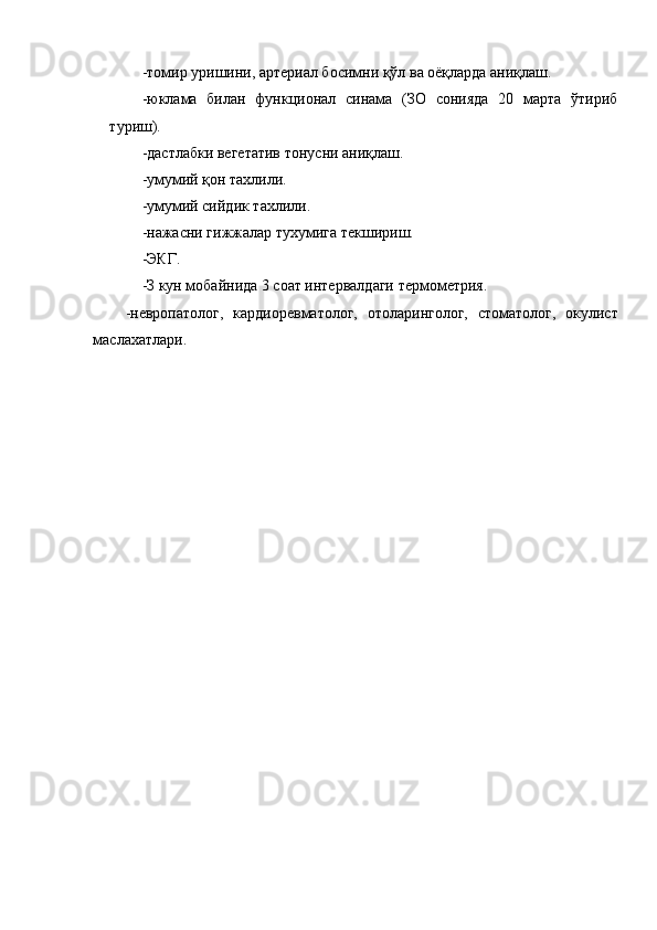 -томир уришини, артериал босимни қўл ва оёқларда аниқлаш. 
-юклама   билан   функционал   синама   (ЗО   сонияда   20   марта   ўтириб
туриш). 
-дастлабки вегетатив тонусни аниқлаш. 
-умумий қон тахлили. 
-умумий сийдик тахлили. 
-нажасни гижжалар тухумига текшириш. 
-ЭКГ. 
-З кун мобайнида 3 соат интервалдаги термометрия. 
-невропатолог,   кардиоревматолог,   отоларинголог,   стоматолог,   окулист
маслахатлари. 
   