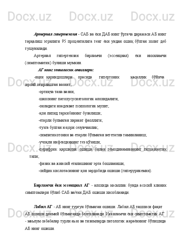  
 
Артериал гипертензия  -  САБ ва ёки ДАБ нинг ўртача даражаси АБ нинг
тарқалиш   эгрилиги   95   процентилига   тенг   ёки   ундан   ошиқ   бўлган   холат   деб
тушунилади. 
Артериал   гипертензия   бирламчи   (эссенциал)   ёки   иккиламчи
(симптоматик) булиши мумкин. 
АГ нинг этиологик омиллари:  
-яқин  қариндошлари  орасида  гипертоник  касаллик  бўйича  
ирсий оғирлашган вазият; 
-ортиқча тана вазни; 
-шахснинг патохусусиятологик алохидалиги; 
-оиладаги ноадекват психологик мухит; 
-қон липид таркибининг бузилиши; 
-етарли булмаган харакат фаоллиги; 
-тузга булган юқори сезувчанлик; 
-симпатикотония ва етарли бўлмаган вегетатив таминланиш; 
-учоқли инфекциянинг тез қўзиши; 
-перифрик   қаршилик   ошиши   билан   гемодинамиканинг   гипокинетик
типи; 
-физик ва жинсий етилишнинг эрта бошланиши; 
-сийдик кислотасининг қон зардобида ошиши (гиперурикемия). 
 
Бирламчи   ёки   эссенциал   АГ   -   алохида   касаллик   бунда   асосий   клиник
симптомлари бўлиб САБ ва/ёки ДАБ ошиши хисобланади. 
 
Лабил АГ  - АБ нинг турғун бўлмаган ошиши. Лабил АБ ташхиси фақат 
АБ ошиши доимий бўлмаганда белгиланади. Иккиламчи ёки симптоматик АГ 
- маьлум сабабалар турли аьзо ва тизимларда патологик жараённинг бўлишида
АБ нинг ошиши.  