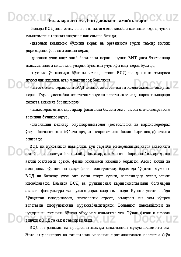 Болалардаги ВСД ни даволаш тамойиллари:
  Болада ВСД нинг этиологияси ва патогенези хисобга олиниши керак, чунки
симптоматик терапия вақтинчалик самара беради; 
-даволаш   комплекс   бўлиши   керак   ва   организмга   турли   таьсир   қилиш
дориларини ўз ичига олиши керак; 
-даволаш   узоқ   вақт   олиб   борилиши   керак   -   чунки   ВНТ   даги   ўзгаришлар
шаклланишига нисбатан, уларни йўқотиш учун кўп вақт керак бўлади; 
-терапия   ўз   вақтида   бўлиши   керак,   негаки   ВСД   ни   даволаш   самараси
шунчалик яхшики, агар у вақтлироқ бошланса 
-патогенетик терапияни ВСД типини хисобга олган холда амалага ошириш
керак. Турли дастлабки вегетатив тонус ва вегетатив кризда пароксизмлараро
холатга ахамият бериш керак; 
-психотерапевтик тадбирлар фақатгина болани эмас, балки ота-оналарга хам
тегишли булиши зарур; 
-даволашни   педиатр,   кардиоревматолог   (вегетология   ва   кардиоцеребрал
ўзаро   боғланишлар   бўйича   эрудит   невропатолог   билан   биргаликда)   амалга
оширади. 
ВСД   ни   йўқотишда   дам   олиш,   кун   тартиби   мейёрлашиши   катта   ахамиятга
эга. Хозирги вақтда барча жойда болаларда хаётининг биринчи йиллариданоқ
ақлий   юкламаси   ортиб,   физик   юкламаси   камайиб   боряпти.   Аммо   ақлий   ва
эмоционал   зўриқишни  фақат   физик   машғулотлар   ёрдамида   йўқотиш  мумкин.
ВСД   ли   болалар   учун   энг   яхши   спорт   сузиш,   велосипедда   учиш,   юриш
хисобланади.   Баьзида   ВСД   ва   функционал   кардиомиопатияли   болаларни
асоссиз   физкультура   машғулотларидан   озод   қилишади.   Бунинг   устига   пайдо
бўладиган   гиподинамия,   психологик   стресс,   семириш   яна   хам   кўпроқ
вегетатив   дисфункцияни   мураккаблаштиради.   Боланинг   давомийлиги   ва
чуқурлиги   етарлича   бўлган   уйқу   хам   ахамиятга   эга.   Тўлик   физик   и   психик
тинчлик ВСД га ёмон таьсир қилади. 
ВСД   ни   даволаш   ва   профилактикасида   овқатланиш   мухум   ахамиятга   эга.
Эрта   атеросклероз   ва   гипертоник   касаллик   профилактикаси   асослари   (кўп 