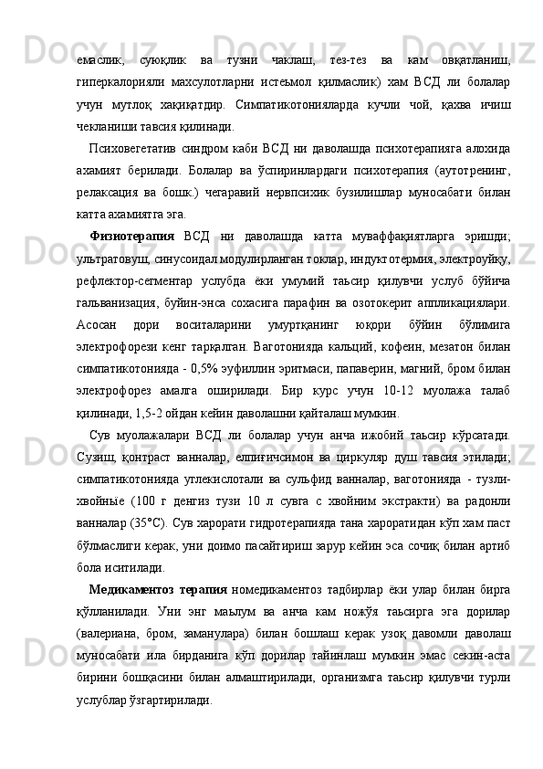 емаслик,   суюқлик   ва   тузни   чаклаш,   тез-тез   ва   кам   овқатланиш,
гиперкалорияли   махсулотларни   истеьмол   қилмаслик)   хам   ВСД   ли   болалар
учун   мутлоқ   хақиқатдир.   Симпатикотонияларда   кучли   чой,   қахва   ичиш
чекланиши тавсия қилинади. 
Психовегетатив   синдром   каби   ВСД   ни   даволашда   психотерапияга   алохида
ахамият   берилади.   Болалар   ва   ўспиринлардаги   психотерапия   (аутотренинг,
релаксация   ва   бошк.)   чегаравий   нервпсихик   бузилишлар   муносабати   билан
катта ахамиятга эга. 
Физиотерапия   ВСД   ни   даволашда   катта   муваффақиятларга   эришди;
ультратовуш, синусоидал модулирланган токлар, индуктотермия, электроуйқу,
рефлектор-сегментар   услубда   ёки   умумий   таьсир   қилувчи   услуб   бўйича
гальванизация,   буйин-энса   сохасига   парафин   ва   озотокерит   аппликациялари.
Асосан   дори   воситаларини   умуртқанинг   юқори   бўйин   бўлимига
электрофорези   кенг   тарқалган.   Ваготонияда   кальций,   кофеин,   мезатон   билан
симпатикотонияда - 0,5% эуфиллин эритмаси, папаверин, магний, бром билан
электрофорез   амалга   оширилади.   Бир   курс   учун   10-12   муолажа   талаб
қилинади, 1,5-2 ойдан кейин даволашни қайталаш мумкин. 
Сув   муолажалари   ВСД   ли   болалар   учун   анча   ижобий   таьсир   кўрсатади.
Сузиш,   қонтраст   ванналар,   елпиғичсимон   ва   циркуляр   душ   тавсия   этилади;
симпатикотонияда   углекислотали   ва   сульфид   ванналар,   ваготонияда   -   тузли-
хвойньїе   (100   г   денгиз   тузи   10   л   сувга   с   хвойним   экстракти)   ва   радонли
ванналар (35°С). Сув харорати гидротерапияда тана хароратидан кўп хам паст
бўлмаслиги керак, уни доимо пасайтириш зарур кейин эса сочиқ билан артиб
бола иситилади. 
Медикаментоз   терапия   номедикаментоз   тадбирлар   ёки   улар   билан   бирга
қўлланилади.   Уни   энг   маьлум   ва   анча   кам   ножўя   таьсирга   эга   дорилар
(валериана,   бром,   заманулара)   билан   бошлаш   керак   узоқ   давомли   даволаш
муносабати   ила   бирданига   кўп   дорилар   тайинлаш   мумкин   эмас   секин-аста
бирини   бошқасини   билан   алмаштирилади,   организмга   таьсир   қилувчи   турли
услублар ўзгартирилади.  