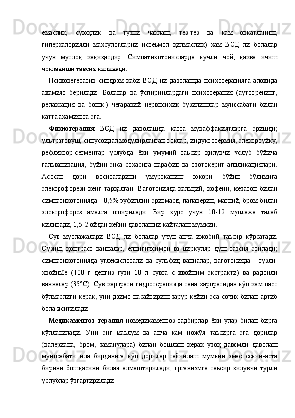 емаслик,   суюқлик   ва   тузни   чаклаш,   тез-тез   ва   кам   овқатланиш,
гиперкалорияли   махсулотларни   истеьмол   қилмаслик)   хам   ВСД   ли   болалар
учун   мутлоқ   хақиқатдир.   Симпатикотонияларда   кучли   чой,   қахва   ичиш
чекланиши тавсия қилинади. 
Психовегетатив   синдром   каби   ВСД   ни   даволашда   психотерапияга   алохида
ахамият   берилади.   Болалар   ва   ўспиринлардаги   психотерапия   (аутотренинг,
релаксация   ва   бошк.)   чегаравий   нервпсихик   бузилишлар   муносабати   билан
катта ахамиятга эга. 
Физиотерапия   ВСД   ни   даволашда   катта   муваффақиятларга   эришди;
ультратовуш, синусоидал модулирланган токлар, индуктотермия, электроуйқу,
рефлектор-сегментар   услубда   ёки   умумий   таьсир   қилувчи   услуб   бўйича
гальванизация,   буйин-энса   сохасига   парафин   ва   озотокерит   аппликациялари.
Асосан   дори   воситаларини   умуртқанинг   юқори   бўйин   бўлимига
электрофорези   кенг   тарқалган.   Ваготонияда   кальций,   кофеин,   мезатон   билан
симпатикотонияда - 0,5% эуфиллин эритмаси, папаверин, магний, бром билан
электрофорез   амалга   оширилади.   Бир   курс   учун   10-12   муолажа   талаб
қилинади, 1,5-2 ойдан кейин даволашни қайталаш мумкин. 
Сув   муолажалари   ВСД   ли   болалар   учун   анча   ижобий   таьсир   кўрсатади.
Сузиш,   қонтраст   ванналар,   елпиғичсимон   ва   циркуляр   душ   тавсия   этилади;
симпатикотонияда   углекислотали   ва   сульфид   ванналар,   ваготонияда   -   тузли-
хвойньїе   (100   г   денгиз   тузи   10   л   сувга   с   хвойним   экстракти)   ва   радонли
ванналар (35°С). Сув харорати гидротерапияда тана хароратидан кўп хам паст
бўлмаслиги керак, уни доимо пасайтириш зарур кейин эса сочиқ билан артиб
бола иситилади. 
Медикаментоз   терапия   номедикаментоз   тадбирлар   ёки   улар   билан   бирга
қўлланилади.   Уни   энг   маьлум   ва   анча   кам   ножўя   таьсирга   эга   дорилар
(валериана,   бром,   заманулара)   билан   бошлаш   керак   узоқ   давомли   даволаш
муносабати   ила   бирданига   кўп   дорилар   тайинлаш   мумкин   эмас   секин-аста
бирини   бошқасини   билан   алмаштирилади,   организмга   таьсир   қилувчи   турли
услублар ўзгартирилади.