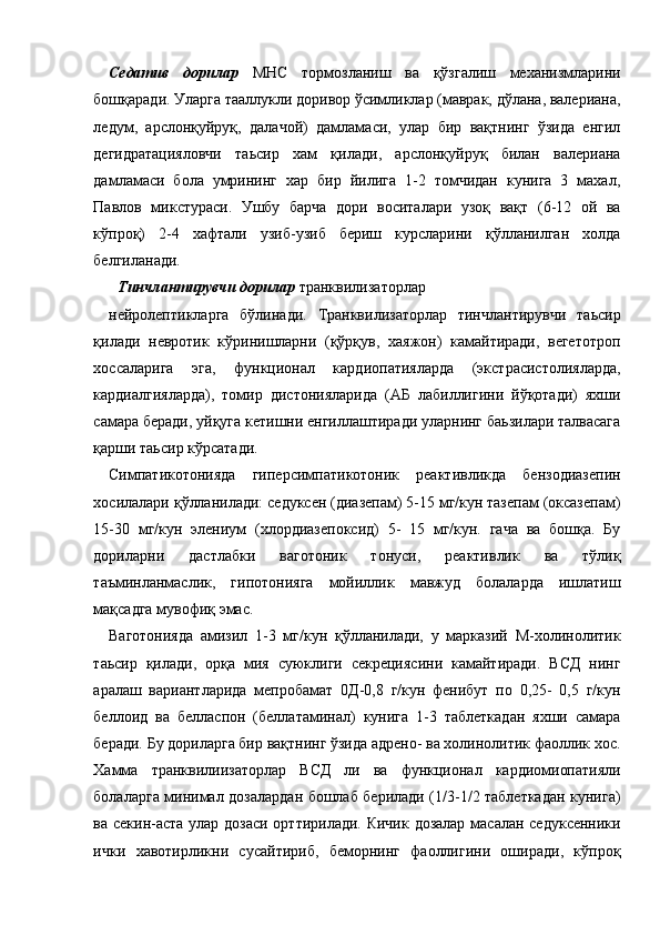 Седатив   дорилар   МНС   тормозланиш   ва   қўзгалиш   механизмларини
бошқаради. Уларга тааллукли доривор ўсимликлар (маврак, дўлана, валериана,
ледум,   арслонқуйруқ,   далачой)   дамламаси,   улар   бир   вақтнинг   ўзида   енгил
дегидратацияловчи   таьсир   хам   қилади,   арслонқуйруқ   билан   валериана
дамламаси   бола   умрининг   хар   бир   йилига   1-2   томчидан   кунига   3   махал,
Павлов   микстураси.   Ушбу   барча   дори   воситалари   узоқ   вақт   (6-12   ой   ва
кўпроқ)   2-4   хафтали   узиб-узиб   бериш   курсларини   қўлланилган   холда
белгиланади. 
Тинчлантирувчи   дорилар   транквилизаторлар   
нейролептикларга   бўлинади.   Транквилизаторлар   тинчлантирувчи   таьсир
қилади   невротик   кўринишларни   (қўрқув,   хаяжон)   камайтиради,   вегетотроп
хоссаларига   эга,   функционал   кардиопатияларда   (экстрасистолияларда,
кардиалгияларда),   томир   дистонияларида   (АБ   лабиллигини   йўқотади)   яхши
самара беради, уйқуга кетишни енгиллаштиради уларнинг баьзилари талвасага
қарши таьсир кўрсатади. 
Симпатикотонияда   гиперсимпатикотоник   реактивликда   бензодиазепин
хосилалари қўлланилади: седуксен (диазепам) 5-15 мг/кун тазепам (оксазепам)
15-30   мг/кун   элениум   (хлордиазепоксид)   5-   15   мг/кун.   гача   ва   бошқа.   Бу
дориларни   дастлабки   ваготоник   тонуси,   реактивлик   ва   тўлиқ
таъминланмаслик,   гипотонияга   мойиллик   мавжуд   болаларда   ишлатиш
мақсадга мувофиқ эмас. 
Ваготонияда   амизил   1-3   мг/кун   қўлланилади,   у   марказий   М-холинолитик
таьсир   қилади,   орқа   мия   суюклиги   секрециясини   камайтиради.   ВСД   нинг
аралаш   вариантларида   мепробамат   0Д-0,8   г/кун   фенибут   по   0,25-   0,5   г/кун
беллоид   ва   белласпон   (беллатаминал)   кунига   1-3   таблеткадан   яхши   самара
беради. Бу дориларга бир вақтнинг ўзида адрено- ва холинолитик фаоллик хос.
Хамма   транквилиизаторлар   ВСД   ли   ва   функционал   кардиомиопатияли
болаларга минимал дозалардан бошлаб берилади (1/3-1/2 таблеткадан кунига)
ва секин-аста улар дозаси орттирилади. Кичик дозалар масалан седуксенники
ички   хавотирликни   сусайтириб,   беморнинг   фаоллигини   оширади,   кўпроқ
