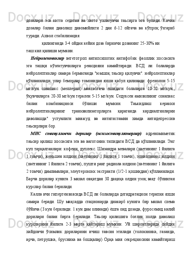 дозалари   эса   катта   седатив   ва   хатто   ухлатувчи   таьсирга   эга   булади.   Кичик
дозалар   билан   даволаш   давомийлиги   2   дан   6-12   ойгача   ва   кўпроқ   ўзгариб
туради. Ахвол стабилизация 
қилинганда 3-4 ойдан кейин доза биринчи дозанинг 25-30% ни 
таш кил қилиши мумкин. 
Нейролептиклар   вегетотроп   антипсихотик   антифобик   фаоллик   хоссасига
эга   ташқи   кўзғатувчиларга   реакцияни   камайтиради.   ВСД   ли   болаларда
нейролептиклар самара бермаганда "юмшоқ таьсир қилувчи". нейролептиклар
қўлланилади, улар беморлар томонидан яхши қабул қилинади: френолон 5-15
мг/кун   сонапакс   (меллерил)   мактабгача   ёшидаги   болаларга   10-20   мг/кун.,
ўқувчиларга 20-30 мг/кун терален 5-15 мг/кун. Седуксен амизилнинг сонапакс
билан   комбинацияси   бўлиши   мумкин.   Таькидлаш   керакки
нейролептикларнинг   транквилизаторларга   қараганда   кардиалгияларни
даволашда"   устунлиги   мавжуд   ва   антигистамин   хамда   антидепрессив
таьсирлари бор. 
МНС   стимулловчи   дорилар   (психостимуляторлар)   адреномиметик
таьсир қилиш хоссасига эга ва ваготоник типидаги ВСД  да қўлланилади. Энг
куп тарқалганлари: кофеин, дуплекс. Шизандра мевалари (хаетининг 1 йилига
1 томчи), женьшен илдизи (хаётининг 1 йилига 1 томчи), эхинопанакс илдизи
(хаётининг 1 йилига 2 томчи), пушти ранг радиола илдизи (хаётининг 1 йилига
2 томчи) дамламалари, элеутерококк экстракти (1/2-1 қошиқдан) қўлланилади.
Барча   дорилар   кунига   3   махал   овқатдан   30   дақиқа   олдин   узоқ   вақт   бўлинган
курслар билан берилади. 
Калла ичи гипертензиясида ВСД ли болаларда дегидратацион терапия яхши
самара   беради.   Шу   мақсадда   стационарда   диакарб   кунига   бир   махал   схема
бўйича (3 кун берилади. 1 кун дам олинади) ёшга оид дозада, фуросемид калий
дорилари   билан   бирга   берилади.   Таьсир   қилишига   боғлиқ   холда   даволаш
курсларини   йилига   2-3   марта   қайтариш   мумкин.   Уй   шароитларида   сийдик
хайдовчи   ўсимлик   дориларини   ичиш   тавсия   этилади   (толокнянка,   газанда,
арча,   петрушка,   брусника   ва   бошқалар)   Орқа   мия   секрециясини   камайтириш 