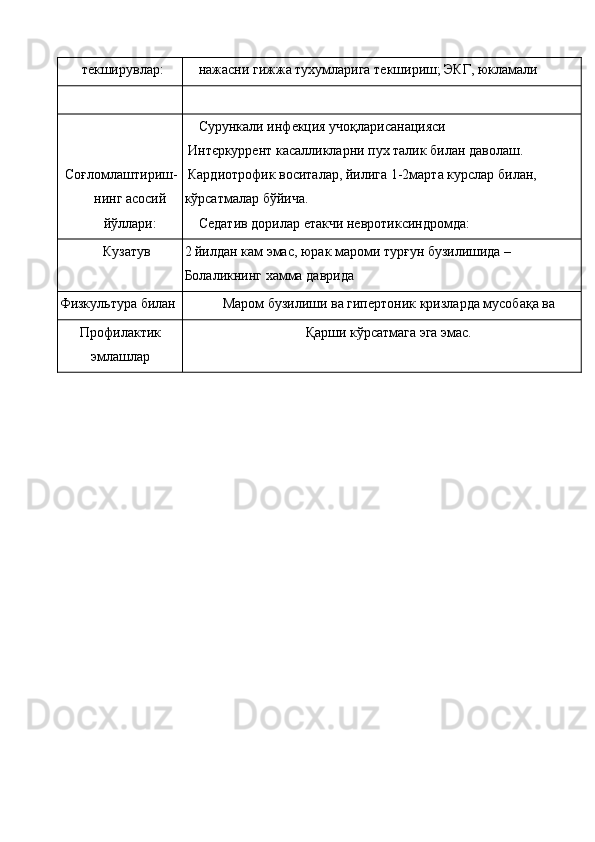 текширувлар:  нажасни гижжа тухумларига текшириш; ЭКГ, юкламали 
 
 
Соғломлаштириш- 
нинг асосий
йўллари: Сурункали инфекция учоқларисанацияси 
 Интєркуррент касалликларни пух талик билан даволаш. 
 Кардиотрофик воситалар, йилига 1-2марта курслар билан, 
кўрсатмалар бўйича. 
Седатив дорилар етакчи невротиксиндромда:
Кузатув  2 йилдан кам эмас, юрак мароми турғун бузилишида –
Болаликнинг хамма даврида
Физкультура билан  Маром бузилиши ва гипертоник кризларда мусобақа ва 
Профилактик
эмлашлар  Қарши кўрсатмага эга эмас.