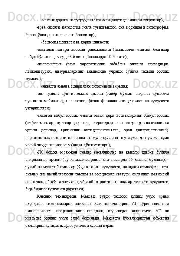 -хомиладорлик ва туғруқ патологияси (вақтидан илгари туғруқлар); 
-эрта   ёшдаги   патология   (чала   туғилганлик,   она   қорнидаги   гипотрофия,
бронх-ўпка дисплазияси ва бошқалар); 
-бош-мия шикасти ва қорин шикасти; 
-вақтидан   илгари   жинсий   ривожланиш   (иккиламчи   жинсий   белгилар
пайдо бўлиши қизларда 8 ёшгача, болаларда 10 ёшгача); 
-пиелонефрит   (тана   хароратининг   сабабсиз   ошиши   эпизодлари,
лейкоцитурия,   дизурияларнинг   анмнезида   учраши   бўйича   тахмин   қилиш
мумкин); 
-аввалги амалга оширилган гипотензив терапия; 
-ош   тузини   кўп   истеьмол   қилиш   (тайёр   бўлган   овқатни   қўшимча
тузлашга   мойиллик),   тана   вазни,   физик   фаолликнинг   даражаси   ва   хусусияти
узгаришлари; 
-алкогол   кабул   қилиш   чекиш   баьзи   дори   воситаларини.   Қабул   қилиш
(амфетаминлар,   прессор   дорилар,   стероидлар   ва   ностероид   яллиғланишга
қарши   дорилар,   трициклик   антидепрессантлар,   орал   қонтрацептивлар),
наркотик   воситаларни   ва   бошқа   стимуляторларни,   шу   жумладан   усимликдан
келиб чиққанларини хам (овқат қўшимчалари); 
-ГК   бошқа   юрак-қон   томир   касалликлар   ва   қандли   диабет   бўйича
оғирлашган   ирсият   (бу   касалликларнинг   ота-оналарда   55   ёшгача   бўлиши);   -
рухий ва мухитий омиллар (ўқиш ва иш хусусияти, оиладаги атмосфера, ота-
оналар ёки  васийларанинг  таьлим  ва  эмоционал  статуси,  оиланинг  ижтимоий
ва иқтисодий кўрсаткичлари, уй-жой шароити, ота-оналар мехнати хусусияти,
бир-бирини тушуниш даражаси). 
Клиник   текшириш.   Максад:   туғри   ташхис   қуйиш   учун   ёрдам
берадиган   симптомларни   аниклаш.   Клиник   текшириш   АГ   кўринишини   ва
нишонаьзолар   зарарланишини   аниқлаш,   шунингдек   иккиламчи   АГ   ни
истеьсно   қилиш   учун   олиб   борилади.   Мақсадга   йўналтирилган   обьектив
текшириш куйидагиларни уз ичига олиши керак: