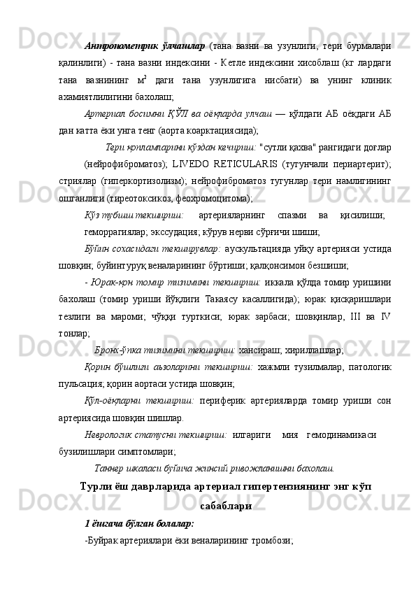 Антропометрик   ўлчашлар   (тана   вазни   ва   узунлиги,   тери   бурмалари
қалинлиги)   -   тана   вазни   индексини   -   Кетле   индексини   хисоблаш   (кг   лардаги
тана   вазнининг   м 2
  даги   тана   узунлигига   нисбати)   ва   унинг   клиник
ахамиятлилигини бахолаш; 
Артериал   босимни   ҚЎЛ   ва   оёқларда   улчаш   —   қўлдаги   АБ   оёқдаги   АБ
дан катта ёки унга тенг (аорта коарктациясида); 
Тери қопламларини кўздан кечириш:  "сутли қахва" рангидаги доғлар 
(нейрофиброматоз);   LIVEDO   RETICULARIS   (тугунчали   периартерит);
стриялар   (гиперкортизолизм);   нейрофиброматоз   тугунлар   тери   намлигининг
ошганлиги (тиреотоксикоз, феохромоцитома); 
Кўз тубшш текшириш:  артерияларнинг  спазми  ва  қисилиши; 
геморрагиялар; экссудация; кўрув нерви сўрғичи шиши; 
Бўйин   сохасидаги   текширувлар:   аускультацияда   уйқу   артерияси   устида
шовқин; буйинтуруқ веналарининг бўртиши; қалқонсимон безшиши; 
-   Юрак-қон   томир  тизимини   текшириш:   иккала қўлда  томир уришини
бахолаш   (томир   уриши   йўқлиги   Такаясу   касаллигида);   юрак   қисқаришлари
тезлиги   ва   мароми;   чўққи   турткиси;   юрак   зарбаси;   шовқинлар,   III   ва   IV
тонлар; 
Бронх-ўпка тизимини текшириш:  хансираш; хириллашлар; 
Қорин   бўшлиғи   аьзоларини   текшириш:   хажмли   тузилмалар,   патологик
пульсация; қорин аортаси устида шовқин; 
Қўл-оёқларни   текшириш:   периферик   артерияларда   томир   уриши   сон
артериясида шовқин шишлар. 
Неврологик статусни текшириш:  илгариги  мия  гемодинамикаси
бузилишлари симптомлари; 
Таннер шкаласи буйича жинсий ривожланишни бахолаш.  
Турли ёш даврларида артериал гипертензиянинг энг кўп
сабаблари
1 ёшгача бўлган болалар: 
-Буйрак артериялари ёки веналарининг тромбози;  