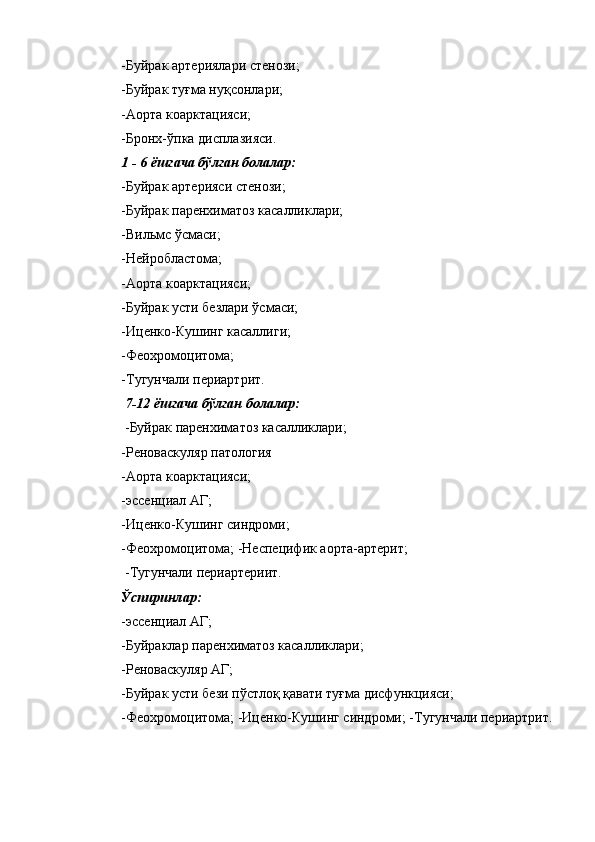 -Буйрак артериялари стенози; 
-Буйрак туғма нуқсонлари; 
-Аорта коарктацияси; 
-Бронх-ўпка дисплазияси. 
1 - 6 ёшгача бўлган болалар: 
-Буйрак артерияси стенози; 
-Буйрак паренхиматоз касалликлари; 
-Вильмс ўсмаси; 
-Нейробластома; 
-Аорта коарктацияси; 
-Буйрак усти безлари ўсмаси; 
-Иценко-Кушинг касаллиги; 
-Феохромоцитома; 
-Тугунчали периартрит. 
  7-12 ёшгача бўлган болалар: 
 -Буйрак паренхиматоз касалликлари; 
-Реноваскуляр патология 
-Аорта коарктацияси; 
-эссенциал АГ; 
-Иценко-Кушинг синдроми; 
-Феохромоцитома; -Неспецифик аорта-артерит; 
 -Тугунчали периартериит. 
Ўспиринлар: 
-эссенциал АГ; 
-Буйраклар паренхиматоз касалликлари; 
-Реноваскуляр АГ; 
-Буйрак усти бези пўстлоқ қавати туғма дисфункцияси; 
-Феохромоцитома; -Иценко-Кушинг синдроми; -Тугунчали периартрит.  
