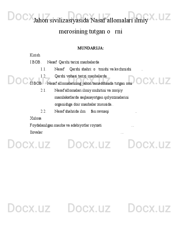Jahon sivilizasiyasida Nasaf allomalari ilmiy
merosining tutgan o rni
MUNDARIJA:
Kirish  	

I BOB. Nasaf  Qarshi tarixi manbalarda	

1.1. Nasaf   Qarshi shahri: o tmishi va kechmishi ..	
  
1.2. Qarshi vohasi tarixi manbalarda 
II BOB. Nasaf allomalarining jahon tamaddunida tutgan orni	

2.1. Nasaf allomalari ilmiy muhitini va xorijiy 
mamlakatlarda saqlanayotgan qolyozmalarini 	

organishga doir manbalar xususida..	
 
2.2. Nasaf shahrida ilm   fan ravnaqi ..	
 
Xulosa 
Foydalanilgan manba va adabiyotlar royxati	
 ...	
Ilovalar ...	
 