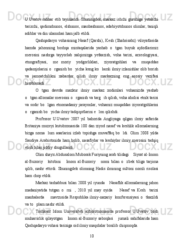U.Uvatov  rahbar   etib  tayinlandi.   Shuningdek,  markaz  ishchi   guruhiga   yetakchi
tarixchi,   qadimshunos,   elshunos,   manbashunos,   adabiyotshunos   olimlar,   taniqli
adiblar va din ulamolari ham jalb etildi.
Qashqadaryo  vohasining  Nasaf   (Qarshi),  Kesh  (Shahrisabz)  viloyatlarida
hamda   jahonning   boshqa   mintaqalarida   yashab   o tgan   buyuk   ajdodlarimiz
merosini   nashrga   tayyorlab   xalqimizga   yetkazish,   voha   tarixi,   arxeologiyasi,
etnografiyasi,   me moriy   yodgorliklari,   ziyoratgohlari   va   muqaddas	

qadamjolarini o rganish bo yicha keng ko lamli ilmiy izlanishlar olib borish	
  
va   jamoatchilikni   xabardor   qilish   ilmiy   markazning   eng   asosiy   vazifasi
hisoblanadi.
O tgan   davrda   mazkur   ilmiy   markaz   xodimlari   vohamizda   yashab	

o tgan allomalar merosini o rganish va targ ib qilish, voha aholisi etnik tarixi	
  
va   sodir   bo lgan   etnomadaniy   jarayonlar,   vohamiz   muqaddas   ziyoratgohlarini	

o rganish bo yicha ilmiy tadqiqotlarini e lon qilishdi.	
  
Professor   U.Uvatov   2007   yil   bahorida   Angliyaga   qilgan   ilmiy   safarida
Britaniya  muzeyi  kutubxonasida   100  dan  ziyod  nasaf  va   keshlik  allomalarning
bizga   noma lum   asarlarini   izlab   topishga   muvaffaq   bo ldi.  	
  Olim   2008   yilda
Saudiya   Arabistonida   ham   bolib,   nasafiylar   va   keshiylar   ilmiy   merosini   tadqiq	

etish bilan jiddiy shugullandi.	

Olim shayx Abdusalom Muborak Furiyning arab tilidagi  Siyrat al-Imom	

al-Buxoriy   kitobini   Imom   al-Buxoriy   nomi   bilan   o zbek   tiliga   tarjima	
   
qilib,   nashr   ettirdi.   Shuningdek   olimning   Hadis   ilmining   sultoni   nomli   risolasi	
 
ham chop etildi.
Markaz  tashabbusi   bilan  2008  yil   iyunda  Nasaflik  allomalarning jahon	

madaniyatida   tutgan   o rni ,   2010   yil   may   oyida     Nasaf   va   Kesh     tarixi	
  
manbalarda     mavzusida   Respublika   ilmiy-nazariy     konferensiyasi   o tkazildi	
 
va to plam nashr etildi.	

Toshkent   Islom   Universiteti   axborotnomasida   professor   U.Uvatov   bosh
muharrirlik   qilayotgan   Imom   al-Buxoriy   saboqlari   jurnali   sahifalarida   ham	
 
Qashqadaryo vohasi tarixiga oid ilmiy maqolalar bosilib chiqmoqda.
10 