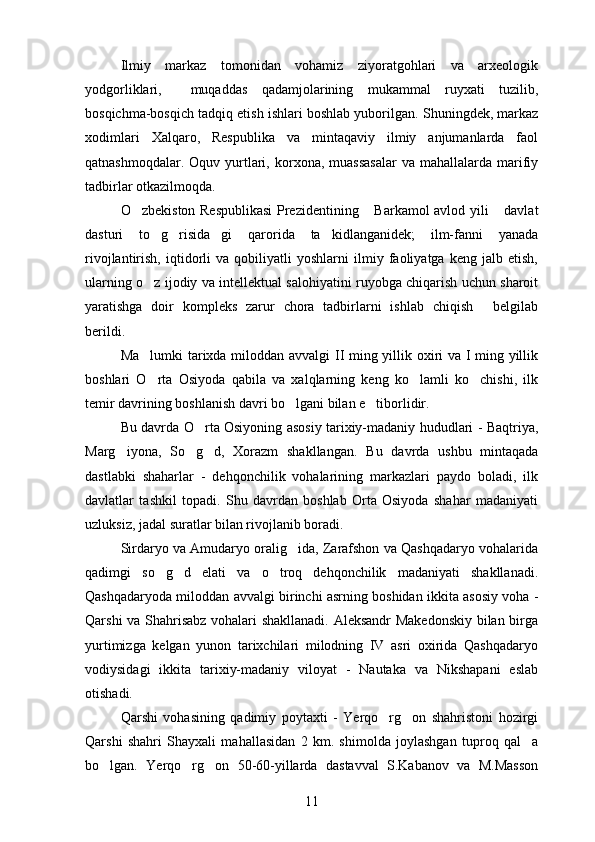 Ilmiy   markaz   tomonidan   vohamiz   ziyoratgohlari   va   arxeologik
yodgorliklari,     muqaddas   qadamjolarining   mukammal   ruyxati   tuzilib,
bosqichma-bosqich tadqiq etish ishlari boshlab yuborilgan.  Shuningdek, markaz
xodimlari   Xalqaro,   Respublika   va   mintaqaviy   ilmiy   anjumanlarda   faol
qatnashmoqdalar.  Oquv yurtlari,  korxona, muassasalar  va  mahallalarda  marifiy 
tadbirlar otkazilmoqda. 	

O zbekiston Respublikasi  Prezidentining  Barkamol avlod yili  davlat	
  
dasturi   to g risida gi   qarorida   ta kidlanganidek;   ilm-fanni   yanada	
   
rivojlantirish,   iqtidorli   va   qobiliyatli   yoshlarni   ilmiy   faoliyatga   keng   jalb   etish,
ularning o z ijodiy va intellektual salohiyatini ruyobga chiqarish uchun sharoit

yaratishga   doir   kompleks   zarur   chora   tadbirlarni   ishlab   chiqish   belgilab	

berildi.
Ma lumki tarixda miloddan avvalgi  II ming yillik oxiri va I ming yillik	

boshlari   O rta   Osiyoda   qabila   va   xalqlarning   keng   ko lamli   ko chishi,   ilk
  
temir davrining boshlanish davri bo lgani bilan e tiborlidir.	
 
Bu davrda O rta Osiyoning asosiy tarixiy-madaniy hududlari - Baqtriya,	

Marg iyona,   So g d,   Xorazm   shakllangan.  	
   Bu   davrda   ushbu   mintaqada
dastlabki   shaharlar   -   dehqonchilik   vohalarining   markazlari   paydo   boladi,   ilk	

davlatlar   tashkil   topadi.   Shu   davrdan   boshlab   Orta   Osiyoda   shahar   madaniyati	

uzluksiz, jadal suratlar bilan rivojlanib boradi.	

Sirdaryo va Amudaryo oralig ida, Zarafshon va Qashqadaryo vohalarida	

qadimgi   so g d   elati   va   o troq   dehqonchilik   madaniyati   shakllanadi.	
  
Qashqadaryoda miloddan avvalgi birinchi asrning boshidan ikkita asosiy voha -
Qarshi va Shahrisabz vohalari shakllanadi. Aleksandr Makedonskiy  bilan birga
yurtimizga   kelgan   yunon   tarixchilari   milodning   IV   asri   oxirida   Qashqadaryo
vodiysidagi   ikkita   tarixiy-madaniy   viloyat   -   Nautaka   va   Nikshapani   eslab
otishadi.	

Qarshi   vohasining   qadimiy   poytaxti   -   Yerqo rg on   shahristoni   hozirgi	
 
Qarshi   shahri   Shayxali   mahallasidan   2   km.   shimolda   joylashgan   tuproq   qal a	

bo lgan.   Yerqo rg on   50-60-yillarda   dastavval   S.Kabanov   va   M.Masson	
  
11 