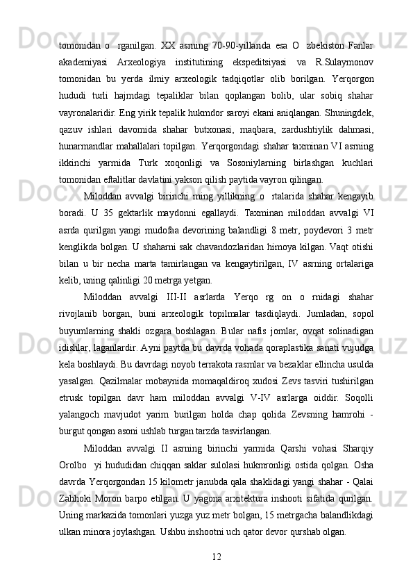tomonidan   o rganilgan.   XX   asrning   70-90-yillarida   esa   O zbekiston   Fanlar 
akademiyasi   Arxeologiya   institutining   ekspeditsiyasi   va   R.Sulaymonov
tomonidan   bu   yerda   ilmiy   arxeologik   tadqiqotlar   olib   borilgan.   Yerqorgon	
 
hududi   turli   hajmdagi   tepaliklar   bilan   qoplangan   bolib,   ular   sobiq   shahar	

vayronalaridir. Eng yirik tepalik hukmdor saroyi ekani aniqlangan. Shuningdek,
qazuv   ishlari   davomida   shahar   butxonasi,   maqbara,   zardushtiylik   dahmasi,
hunarmandlar  mahallalari topilgan. Yerqorgondagi  shahar taxminan VI asrning	
 
ikkinchi   yarmida   Turk   xoqonligi   va   Sosoniylarning   birlashgan   kuchlari
tomonidan eftalitlar davlatini yakson qilish paytida vayron qilingan.
Miloddan   avvalgi   birinchi   ming   yillikning   o rtalarida   shahar   kengayib	

boradi.   U   35   gektarlik   maydonni   egallaydi.   Taxminan   miloddan   avvalgi   VI
asrda   qurilgan   yangi   mudofaa   devorining   balandligi   8   metr,   poydevori   3   metr
kenglikda bolgan. U shaharni sak chavandozlaridan himoya kilgan. Vaqt otishi	
 
bilan   u   bir   necha   marta   tamirlangan   va   kengaytirilgan,   IV   asrning   ortalariga	
 
kelib, uning qalinligi 20 metrga yetgan.
Miloddan   avvalgi   III-II   asrlarda   Yerqo rg on   o rnidagi   shahar	
  
rivojlanib   borgan,   buni   arxeologik   topilmalar   tasdiqlaydi.   Jumladan,   sopol
buyumlarning   shakli   ozgara   boshlagan.   Bular   nafis   jomlar,   ovqat   solinadigan	

idishlar, laganlardir. Ayni paytda bu davrda vohada qoraplastika sanati vujudga	

kela boshlaydi. Bu davrdagi noyob terrakota rasmlar va bezaklar ellincha usulda
yasalgan.   Qazilmalar   mobaynida  momaqaldiroq  xudosi   Zevs   tasviri   tushirilgan
etrusk   topilgan   davr   ham   miloddan   avvalgi   V-IV   asrlarga   oiddir.   Soqolli
yalangoch   mavjudot   yarim   burilgan   holda   chap   qolida   Zevsning   hamrohi   -	
 
burgut qongan asoni ushlab turgan tarzda tasvirlangan.	

Miloddan   avvalgi   II   asrning   birinchi   yarmida   Qarshi   vohasi   Sharqiy
Orolbo yi  hududidan chiqqan saklar  sulolasi  hukmronligi ostida qolgan.  	
 Osha	
davrda Yerqorgondan 15 kilometr janubda qala shaklidagi yangi shahar - Qalai	
   
Zahhoki   Moron   barpo   etilgan.   U   yagona   arxitektura   inshooti   sifatida   qurilgan.
Uning markazida tomonlari yuzga yuz metr bolgan, 15 metrgacha balandlikdagi	

ulkan minora joylashgan. Ushbu inshootni uch qator devor qurshab olgan.
12 