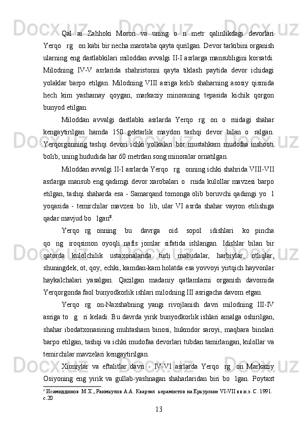 Qal ai   Zahhoki   Moron   va   uning   o n   metr   qalinlikdagi   devorlari 
Yerqo rg on kabi bir necha marotaba qayta qurilgan. 	
  Devor tarkibini organish	
ularning eng dastlabkilari miloddan avvalgi II-I asrlarga mansubligini  korsatdi.

Milodning   IV-V   asrlarida   shahristonni   qayta   tiklash   paytida   devor   ichidagi
yolaklar   barpo   etilgan.   Milodning   VIII   asriga   kelib   shaharning   asosiy   qismida	

hech   kim   yashamay   qoygan,   markaziy   minoraning   tepasida   kichik   qorgon	
  
bunyod etilgan.
Miloddan   avvalgi   dastlabki   asrlarda   Yerqo rg on   o rnidagi   shahar	
  
kengaytirilgan   hamda   150   gektarlik   maydon   tashqi   devor   bilan   o ralgan.	

Yerqorgonning   tashqi   devori   ichki   yolkalari   bor   mustahkam   mudofaa   inshooti	
  
bolib, uning hududida har 60 metrdan song minoralar ornatilgan.	
  
Miloddan avvalgi II-I asrlarda Yerqo rg onning ichki shahrida VIII-VII	
 
asrlarga mansub eng qadimgi devor xarobalari o rnida kulollar mavzesi  barpo	

etilgan, tashqi  shaharda esa - Samarqand tomonga olib boruvchi qadimgi yo l	

yoqasida   -   temirchilar   mavzesi   bo lib,   ular   VI   asrda   shahar   vayron   etilishiga	

qadar mavjud bo lgan	
 8
.
Yerqo rg onning   bu   davrga   oid   sopol   idishlari   ko pincha	
  
qo ng iroqsimon   oyoqli   nafis   jomlar   sifatida   ishlangan.  	
  Idishlar   bilan   bir
qatorda   kulolchilik   ustaxonalarida   turli   mabudalar,   harbiylar,   otliqlar,	

shuningdek, ot, qoy, echki, kamdan-kam holatda esa yovvoyi yirtqich hayvonlar	

haykalchalari   yasalgan.   Qazilgan   madaniy   qatlamlarni   organish   davomida	

Yerqorgonda faol bunyodkorlik ishlari milodning III asrigacha davom etgan.	
 
Yerqo rg on-Naxshabning   yangi   rivojlanish   davri   milodning   III-IV	
 
asriga to g ri keladi.  	
  Bu davrda yirik bunyodkorlik ishlari amalga oshirilgan,
shahar   ibodatxonasining   muhtasham   binosi,   hukmdor   saroyi,   maqbara   binolari
barpo etilgan, tashqi va ichki mudofaa devorlari tubdan tamirlangan, kulollar va	

temirchilar mavzelari kengaytirilgan.
Xioniylar   va   eftalitlar   davri   -   IV-VI   asrlarda   Yerqo rg on   Markaziy	
 
Osiyoning   eng   yirik   va   gullab-yashnagan   shaharlaridan   biri   bo lgan.  	
 Poytaxt
8
 Исамиддинов  М.Х., Раимкулов А.А. Квартал  керамистов на Еркургане  VI - VII  вв.н.э. С. 1991. 
с.20
13 