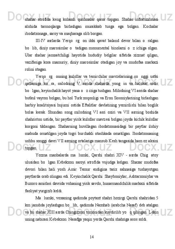 shahar   atrofida   keng   kolamli   qurilmalar   qaror   topgan.   Shahar   infratuzilmasi
alohida   tarmoqlarga   birlashgan   murakkab   tusga   ega   bolgan.   Kochalar	
 
ibodatxonaga, saroy va maqbaraga olib borgan.
III-IV   asrlarda   Yerqo rg on   ikki   qavat   baland   devor   bilan   o ralgan	
  
bo lib,   diniy   marosimlar   o tadigan   monumental   binolarni   o z   ichiga   olgan.	
  
Ular   shahar   jamoatchiligi   hayotida   hududiy   belgilar   sifatida   xizmat   qilgan,
vazifasiga   kora   mamuriy,   diniy   marosimlar   otadigan   joy   va   mudofaa   markazi	
  
rolini otagan.	

Yerqo rg onning   kulollar   va   temirchilar   mavzelarining   so nggi   ustki	
  
qatlamiga   ko ra,   milodning   V   asrida   shaharda   yong in   va   halokat   sodir
 
bo lgan, keyinchalik hayot yana o z iziga tushgan. 	
  Milodning VI asrida shahar
butkul vayron bolgan, bu hol Turk xoqonligi va Eron Sosoniylarining birlashgan	

harbiy   koalitsiyasi   hujumi   ostida   Eftalitlar   davlatining   yemirilishi   bilan   boglik	

bolsa   kerak.   Shundan   song   milodning   VI   asri   oxiri   va   VII   asrning   boshida	
 
shahriston ustida, bir paytlar yirik kulollar mavzesi bolgan joyda kichik kulollar	

korgoni   tiklangan.   Shaharning   huvillagan   ibodatxonasidagi   bir   paytlar   ilohiy	
 
mabuda   ornatilgan   joyda   togri   burchakli   otashkada   ornatilgan.   Ibodatxonaning
    
ushbu songgi davri VII asrning ortalariga mansub Kesh tangasida ham oz aksini	
  
topgan.
Yozma   manbalarda   ma lumki,   Qarshi   shahri   XIV   -   asrda   Chig atoy	
 
ulusidan   bo lgan   Kebekxon   saroyi   atrofida   vujudga   kelgan.  	
 Shaxar   mudofaa
devori   bilan   hali   yosh   Amir   Temur   endigina   tarix   sahnasiga   tushayotgan
paytlarda orab olingan edi. Keyinchalik Qarshi  Shayboniylar, Ashtarxoniylar va
 
Buxoro amirlari davrida vohaning yirik savdo, hunarmandchilik markazi sifatida
faoliyat yurgizib keldi.
Ma lumki, voxaning qadimda poytaxt shahri hozirgi Qarshi shahridan 5

km janubda joylashgan bo lib, qadimda Naxshab  (arabcha Nasaf) deb atalgan	

va bu shahar XIII asrda Chingizxon tomonidan kuydirilib yo q qilingan. 	
 Lekin
uning nabirasi Kebekxon  Nasafga yaqin yerda Qarshi shahriga asos soldi.
14 
