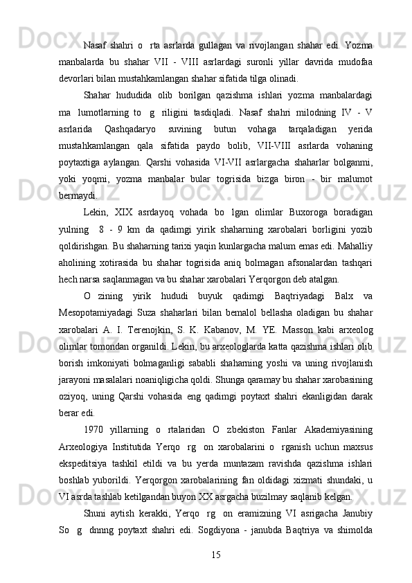 Nasaf   shahri   o rta   asrlarda   gullagan   va   rivojlangan   shahar   edi.   Yozma
manbalarda   bu   shahar   VII   -   VIII   asrlardagi   suronli   yillar   davrida   mudofaa
devorlari bilan mustahkamlangan shahar sifatida tilga olinadi.
Shahar   hududida   olib   borilgan   qazishma   ishlari   yozma   manbalardagi
ma lumotlarning   to g riligini   tasdiqladi.  	
   Nasaf   shahri   milodning   IV   -   V
asrlarida   Qashqadaryo   suvining   butun   vohaga   tarqaladigan   yerida
mustahkamlangan   qala   sifatida   paydo   bolib,   VII-VIII   asrlarda   vohaning	
 
poytaxtiga   aylangan.   Qarshi   vohasida   VI-VII   asrlargacha   shaharlar   bolganmi,	

yoki   yoqmi,   yozma   manbalar   bular   togrisida   bizga   biron   -   bir   malumot	
   
bermaydi.
Lekin,   XIX   asrdayoq   vohada   bo lgan   olimlar   Buxoroga   boradigan	

yulning     8   -   9   km   da   qadimgi   yirik   shaharning   xarobalari   borligini   yozib
qoldirishgan.  Bu shaharning tarixi yaqin kunlargacha malum emas edi. Mahalliy	

aholining   xotirasida   bu   shahar   togrisida   aniq   bolmagan   afsonalardan   tashqari	
  
hech narsa saqlanmagan va bu shahar xarobalari Yerqorgon deb atalgan.	
 
O zining   yirik   hududi   buyuk   qadimgi   Baqtriyadagi   Balx   va	

Mesopotamiyadagi   Suza   shaharlari   bilan   bemalol   bellasha   oladigan   bu   shahar
xarobalari   A.   I.   Terenojkin,   S.   K.   Kabanov,   M.   YE.   Masson   kabi   arxeolog
olimlar tomondan organildi. Lekin, bu arxeologlarda katta qazishma ishlari olib	

borish   imkoniyati   bolmaganligi   sababli   shaharning   yoshi   va   uning   rivojlanish

jarayoni masalalari noaniqligicha qoldi. Shunga qaramay bu shahar xarobasining
oziyoq,   uning   Qarshi   vohasida   eng   qadimgi   poytaxt   shahri   ekanligidan   darak	

berar edi.
1970   yillarning   o rtalaridan   O zbekiston   Fanlar   Akademiyasining	
 
Arxeologiya   Institutida   Yerqo rg on   xarobalarini   o rganish   uchun   maxsus	
  
ekspeditsiya   tashkil   etildi   va   bu   yerda   muntazam   ravishda   qazishma   ishlari
boshlab   yuborildi.   Yerqorgon   xarobalarining   fan   oldidagi   xizmati   shundaki,   u	
 
VI asrda tashlab ketilgandan buyon XX asrgacha buzilmay saqlanib kelgan.
Shuni   aytish   kerakki,   Yerqo rg on   eramizning   VI   asrigacha   Janubiy	
 
So g dnnng   poytaxt   shahri   edi.  	
  Sogdiyona   -   janubda   Baqtriya   va   shimolda	 
15 