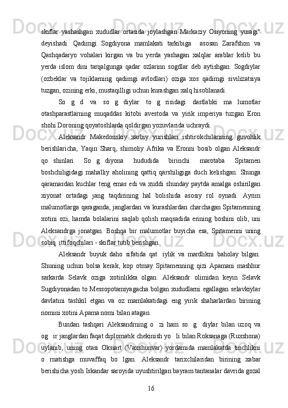 skiflar   yashashgan   xududlar   ortasida   joylashgan   Markaziy   Osiyoning   yuragi" 
deyishadi.   Qadimgi   Sogdiyona   mamlakati   tarkibiga     asosan   Zarafshon   va	
 
Qashqadaryo   vohalari   kirgan   va   bu   yerda   yashagan   xalqlar   arablar   kelib   bu
yerda   islom   dini   tarqalgunga   qadar   ozlarinn   sogdlar   deb   aytishgan.   Sogdiylar	
    
(ozbeklar   va   tojiklarning   qadimgi   avlodlari)   oziga   xos   qadimgi   sivilizatsiya	
 
tuzgan, ozining erki, mustaqilligi uchun kurashgan xalq hisoblanadi.	

So g d   va   so g diylar   to g risidagi   dastlabki   ma lumotlar
      
otashparastlarning   muqaddas   kitobi   avestoda   va   yirik   imperiya   tuzgan   Eron
shohi Doroning qoyatoshlarda qoldirgan yozuvlarida uchraydi.
Aleksandr   Makedonskiy   xarbiy   yurishlari   ishtirokchilarining   guvohlik
berishlaricha,   Yaqin   Sharq,   shimoliy   Afrika   va   Eronni   bosib   olgan   Aleksandr
qo shinlari   So g diyona   hududida   birinchi   marotaba   Spitamen	
  
boshchiligidagi   mahalliy   aholining   qattiq   qarshiligiga   duch   kelishgan.   Shunga
qaramasdan kuchlar  teng emas  edi  va xuddi  shunday  paytda amalga  oshirilgan
xiyonat   ortadagi   jang   taqdirining   hal   bolishida   asosiy   rol   oynadi.   Ayrim	
  
malumotlarga qaraganda, janglardan va kurashlardan charchagan Spitamenning	

xotini   ozi,   hamda   bolalarini   saqlab   qolish   maqsadida   erining   boshini   olib,   uni	

Aleksandrga   jonatgan.   Boshqa   bir   malumotlar   buyicha   esa,   Spitamenni   uning	
 
sobiq  ittifoqchilari - skiflar tutib berishgan.
Aleksandr   buyuk   daho   sifatida   qat iylik   va   mardlikni   baholay   bilgan.	

Shuning   uchun   bolsa   kerak,   kop   otmay   Spitamenning   qizi   Apamani   mashhur	
  
sarkarda   Selavk   oziga   xotinlikka   olgan.   Aleksandr   olimidan   keyin   Selavk
 
Sugdiyonadan to Messopotamiyagacha bolgan xududlarni egallagan selavkiylar	
 
davlatini   tashkil   etgan   va   oz   mamlakatidagi   eng   yirik   shaharlardan   birining	

nomini xotini Apama nomi bilan atagan.
Bundan   tashqari   Aleksandrning   o zi   ham   so g diylar   bilan   uzoq   va	
  
og ir janglardan faqat diplomatik chekinish yo li bilan Roksanaga (Ruxshona)	
 
uylanib,   uning   otasi   Oksiart   (Vaxshunvar)   yordamida   mamlakatda   tinchlikni
o rnatishga   muvaffaq   bo lgan.  
  Aleksandr   tarixchilaridan   birining   xabar
berishicha yosh Iskandar saroyida uyushtirilgan bayram tantanalar davrida gozal	

16 