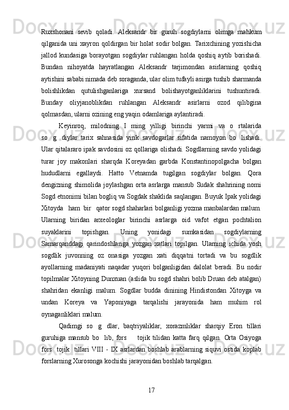 Ruxshonani   sevib   qoladi.   Aleksandr   bir   guruh   sogdiylarni   olimga   mahkum  
qilganida  uni   xayron  qoldirgan   bir   holat   sodir   bolgan.   Tarixchining  yozishicha	

jallod   kundasiga   borayotgan   sogdiylar   ruhlangan   holda   qoshiq   aytib   borishadi.	
  
Bundan   nihoyatda   hayratlangan   Aleksandr   tarjimondan   asirlarning   qoshiq	

aytishini sababi nimada deb soraganda, ular olim tufayli asirga tushib sharmanda	
 
bolishlikdan   qutulishganlariga   xursand   bolishayotganliklarini   tushuntiradi.	
 
Bunday   oliyjanoblikdan   ruhlangan   Aleksandr   asirlarni   ozod   qilibgina
qolmasdan, ularni ozining eng yaqin odamlariga aylantiradi. 	

Keyinroq,   milodning   I   ming   yilligi   birinchi   yarmi   va   o rtalarida	

so g diylar   tarix   sahnasida   yirik   savdogarlar   sifatida   namoyon   bo lishadi.	
  
Ular qitalararo ipak savdosini oz qollariga olishadi. Sogdlarning savdo yolidagi	
     
turar   joy   makonlari   sharqda   Koreyadan   garbda   Konstantinopolgacha   bolgan	
 
hududlarni   egallaydi.   Hatto   Vetnamda   tugilgan   sogdiylar   bolgan.   Qora	
   
dengizning   shimolida   joylashgan   orta   asrlarga   mansub   Sudak   shahrining   nomi	

Sogd etnonimi bilan bogliq va Sogdak shaklida saqlangan. Buyuk Ipak yolidagi	
     
Xitoyda   ham  bir   qator sogd shaharlari bolganligi yozma manbalardan malum.	
   
Ularning   biridan   arxeologlar   birinchi   asrlarga   oid   vafot   etgan   pochtalion
suyaklarini   topishgan.   Uning   yonidagi   sumkasidan   sogdiylarning	
 
Samarqanddagi   qarindoshlariga   yozgan   xatlari   topilgan.   Ularning   ichida   yosh
sogdlik   juvonning   oz   onasiga   yozgan   xati   diqqatni   tortadi   va   bu   sogdlik	
    
ayollarning   madaniyati   naqadar   yuqori   bolganligidan   dalolat   beradi.   Bu   nodir	

topilmalar Xitoyning Dunxuan (aslida bu sogd shahri bolib Druan deb atalgan)
  
shahridan   ekanligi   malum.   Sogdlar   budda   dinining   Hindistondan   Xitoyga   va	
  
undan   Koreya   va   Yaponiyaga   tarqalishi   jarayonida   ham   muhim   rol
oynaganliklari malum.	
 
Qadimgi   so g dlar,   baqtriyaliklar,   xorazmliklar   sharqiy   Eron   tillari	
 
guruhiga   mansub   bo lib,   fors     tojik   tilidan   katta   farq   qilgan.  	
  Orta   Osiyoga	
fors     tojik     tillari   VIII   -   IX   asrlardan   boshlab   arablarning   siquvi   ostida   koplab	
 
forslarning Xurosonga kochishi jarayonidan boshlab tarqalgan.	

17 