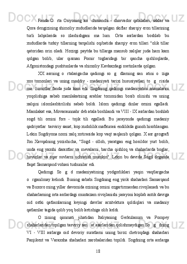 Fanda   O rta   Osiyoning   ko chmanchi   -   chorvador   qabilalari,   saklar   va 
Qora dengizining shimoliy xududlarida tarqalgan skiflar sharqiy eron tillarining
turli   lahjalarida   so zlashishgani   ma lum.  	
  Orta   asrlardan   boshlab   bu	
xududlarda   turkiy   tillarning   tarqalishi   oqibatida   sharqiy   eron   tillari   "olik   tillar	
 
qatoridan   orin   oladi.   Hozirgi   paytda   bu   tillarga   mansub   xalqlar   juda   ham   kam	

qolgan   bolib,   ular   qisman   Pomir   toglaridagi   bir   qancha   qishloqlarda,
 
Afgonistondagi pushtunlarda va shimoliy Kavkazdagi osetinlarda qolgan.	

XX   asrning   o rtalarigacha   qadimgi   so g dlarning   san atini   o ziga	
    
xos   tomonlari   va   uning   moddiy   -   madaniyati   tarixi   hususiyatlari   to g risida	
 
ma lumotlar   fanda   juda   kam   edi.  	
 Sogdning   qadimgi   madaniyatini   ananalarini	 
yoqolishiga   sabab   mamlakatning   arablar   tomonidan   bosib   olinishi   va   uning	

xalqini   islomlashtirilishi   sabab   boldi.   Islom   qadimgi   dinlar   ornini   egalladi.	
 
Mamlakat esa, Movaraunnahr deb atala boshlandi va VIII - IX asrlardan boshlab
sogd   tili   ornini   fors   -   tojik   tili   egalladi.   Bu   jarayonda   qadimgi   madaniy	
  
qadriyatlar  tasviriy sanat, kop xudolilik mafkurasi endilikda gunoh hisoblangan.	
  
Lekin Sugdiyona nomi xalq xotirasida kop vaqt saqlanib qolgan. X asr geografi
 
Ibn   Xavqalning   yozishicha,   "Sogd   -   olloh,   yaratgan   eng   hosildor   yurt   bolib,	
  
unda   eng   yaxshi   daraxtlar   va   mevalarni,   barcha   qishloq   va   shaharlarda   boglar,	

hovuzlar   va   oqar   suvlarni   uchratish   mumkin".   Lekin   bu   davrda   Sogd   deganda	
 
faqat Samarqand vohasi tushunilar edi.
Qadimgi   So g d   madaniyatining   yodgorliklari   yaqin   vaqtlargacha	
 
o rganilmay   kelindi.  	
 Buning   sababi   Sogdning  eng   yirik   shaharlari   Samarqand	 
va Buxoro ming yillar davomida ozining ornini ozgartirmasdan rivojlanadi va bu	
  
shaharlarning orta asrlardagi muntazam rivojlanishi jarayoni koplab antik davrga	
 
oid   ostki   qatlamlarning   keyingi   davrlar   arxitektura   qoldiqlari   va   madaniy
qatlamlar tagida qolib yoq bolib ketishiga olib keldi.	
 
O zining   qimmati   jihatidan   Italiyaning   Gerkulanum   va   Pompey	

shaharlaridan topilgan tasviriy san at asarlaridan qolishmaydigan So g dning	
  
VI   -   VIII   asrlarga   oid   devoriy   suratlarni   uning   biroz   chetroqdagi   shaharlari
Panjikent   va   Varaxsha   shaharlari   xarobalaridan   topildi.   Sogdning   orta   asrlarga	
  
18 