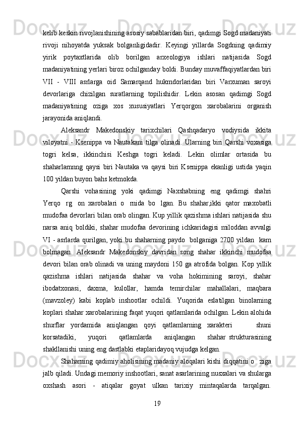 kelib keskin rivojlanishining asosiy sabablaridan biri, qadimgi Sogd madaniyati 
rivoji   nihoyatda   yuksak   bolganligidadir.   Keyingi   yillarda   Sogdning   qadimiy	
  
yirik   poytaxtlarida   olib   borilgan   arxeologiya   ishlari   natijasida   Sogd	
 
madaniyatining yerlari biroz ochilganday boldi. Bunday muvaffaqiyatlardan biri	

VII   -   VIII   asrlarga   oid   Samarqand   hukmdorlaridan   biri   Varxuman   saroyi
devorlariga   chizilgan   suratlarning   topilishidir.   Lekin   asosan   qadimgi   Sogd	
 
madaniyatining   oziga   xos   xususiyatlari   Yerqorgon   xarobalarini   organish	
   
jarayonida aniqlandi.
Aleksandr   Makedonskiy   tarixchilari   Qashqadaryo   vodiysida   ikkita
viloyatni   -   Ksenippa   va   Nautakani   tilga   olinadi.   Ularning   biri   Qarshi   voxasiga
togri   kelsa,   ikkinchisi   Keshga   togri   keladi.   Lekin   olimlar   ortasida   bu	
    
shaharlarnnng   qaysi   biri   Nautaka   va   qaysi   biri   Ksenippa   ekanligi   ustida   yaqin
100 yildan buyon bahs ketmokda.
Qarshi   vohasining   yoki   qadimgi   Naxshabning   eng   qadimgi   shahri
Yerqo rg on   xarobalari   o rnida   bo lgan.  	
    Bu   shahar,ikki   qator   maxobatli
mudofaa devorlari bilan orab olingan. Kup yillik qazishma ishlari natijasida shu	

narsa   aniq   boldiki,   shahar   mudofaa   devorining   ichkaridagisi   miloddan   avvalgi	

VI  -  asrlarda qurilgan, yoki bu shaharning paydo   bolganiga 2700 yildan   kam	

bolmagan.   Aleksandr   Makedonskiy   davridan   song   shahar   ikkinchi   mudofaa	
 
devori  bilan orab olinadi  va uning maydoni  150 ga atrofida bolgan. Kop yillik	
  
qazishma   ishlari   natijasida   shahar   va   voha   hokimining   saroyi,   shahar
ibodatxonasi,   daxma,   kulollar,   hamda   temirchilar   mahallalari,   maqbara
(mavzoley)   kabi   koplab   inshootlar   ochildi.   Yuqorida   eslatilgan   binolarning	

koplari shahar xarobalarining faqat yuqori qatlamlarida ochilgan. Lekin alohida	

shurflar   yordamida   aniqlangan   qoyi   qatlamlarning   xarakteri         shuni	

korsatadiki,         yuqori         qatlamlarda         aniqlangan         shahar   strukturasining	

shakllanishi uning eng dastlabki etaplaridayoq vujudga kelgan.
Shaharning qadimiy aholisining madaniy aloqalari kishi diqqatini o ziga	

jalb qiladi.  Undagi memoriy inshootlari, sanat asarlarining nusxalari va shularga	

oxshash   asori   -   atiqalar   goyat   ulkan   tarixiy   mintaqalarda   tarqalgan.	
 
19 